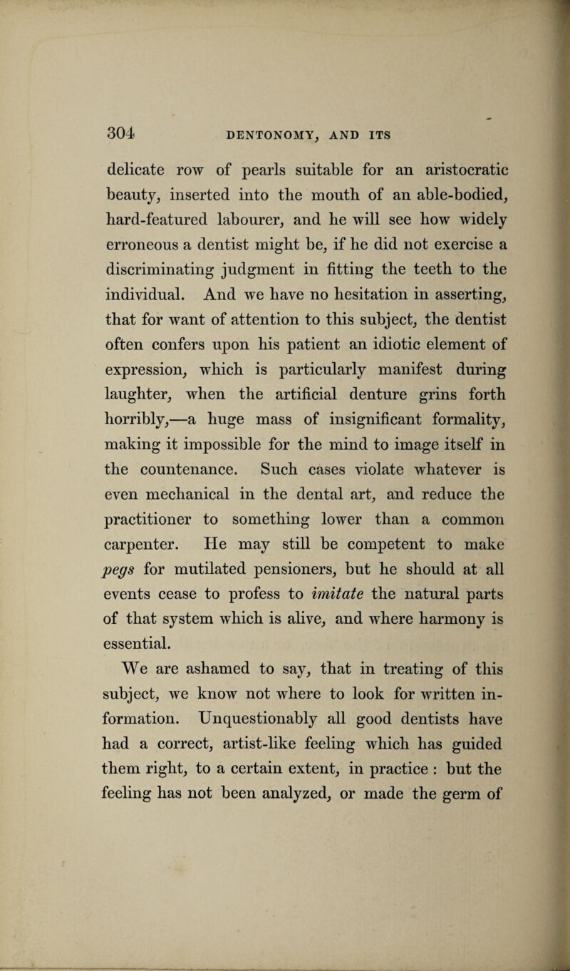 delicate row of pearls suitable for an aristocratic beauty, inserted into the mouth of an able-bodied, hard-featured labourer, and he will see how widely erroneous a dentist might be, if he did not exercise a discriminating judgment in fitting the teeth to the individual. And we have no hesitation in asserting, that for want of attention to this subject, the dentist often confers upon his patient an idiotic element of expression, which is particularly manifest during laughter, when the artificial denture grins forth horribly,—a huge mass of insignificant formality, making it impossible for the mind to image itself in the countenance. Such cases violate whatever is even mechanical in the dental art, and reduce the practitioner to something lower than a common carpenter. He may still be competent to make pegs for mutilated pensioners, but he should at all events cease to profess to imitate the natural parts of that system which is alive, and where harmony is essential. We are ashamed to say, that in treating of this subject, we know not where to look for written in¬ formation. Unquestionably all good dentists have had a correct, artist-like feeling which has guided them right, to a certain extent, in practice : but the feeling has not been analyzed, or made the germ of