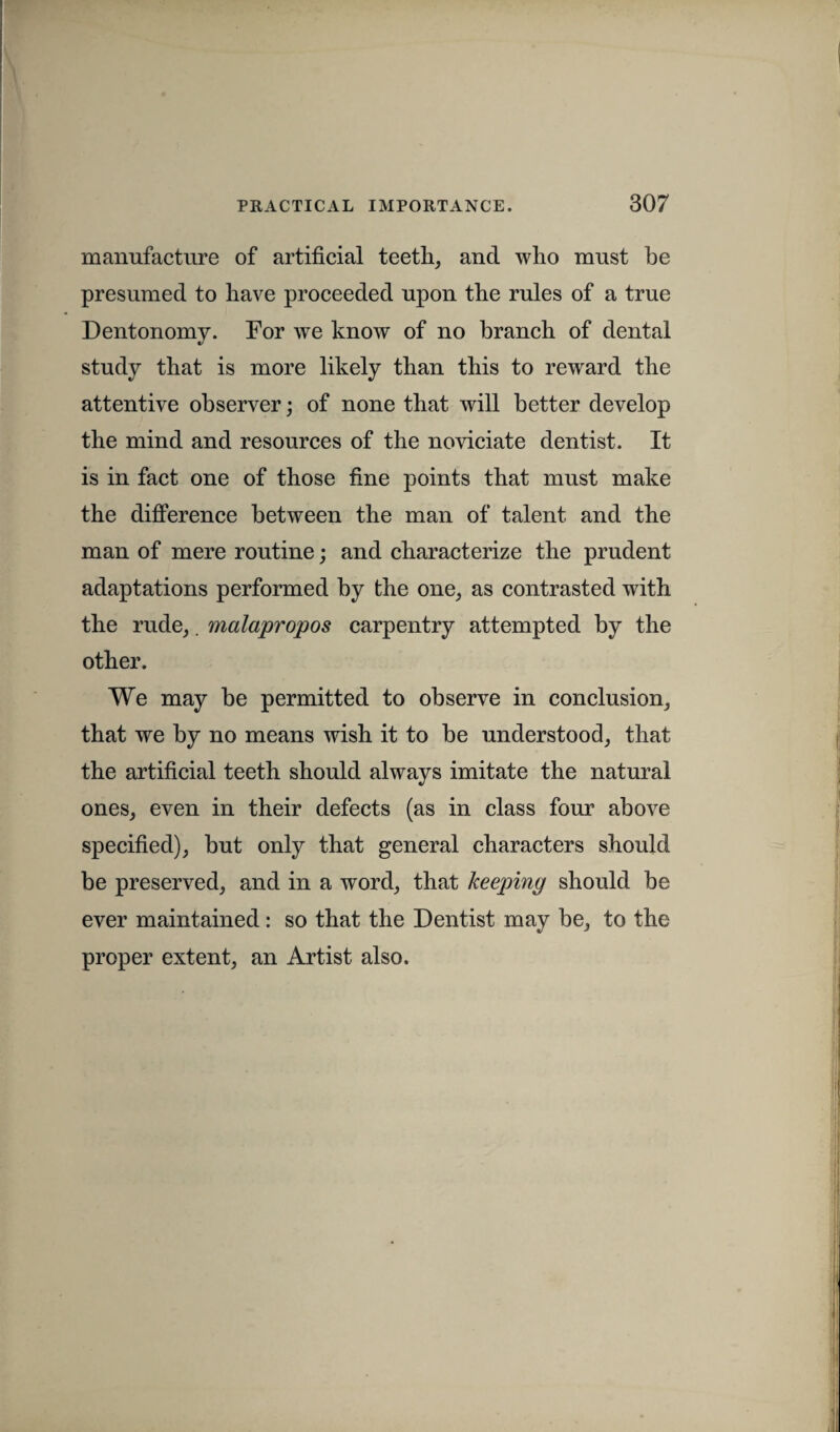 manufacture of artificial teeth, and who must be presumed to have proceeded upon the rules of a true Dentonomy. For we know of no branch of dental study that is more likely than this to reward the attentive observer; of none that will better develop the mind and resources of the noviciate dentist. It is in fact one of those fine points that must make the difference between the man of talent and the man of mere routine; and characterize the prudent adaptations performed by the one, as contrasted with the rude,. malapropos carpentry attempted by the other. We may be permitted to observe in conclusion, that we by no means wish it to be understood, that the artificial teeth should always imitate the natural ones, even in their defects (as in class four above specified), but only that general characters should be preserved, and in a word, that keeping should be ever maintained: so that the Dentist may be, to the proper extent, an Artist also.