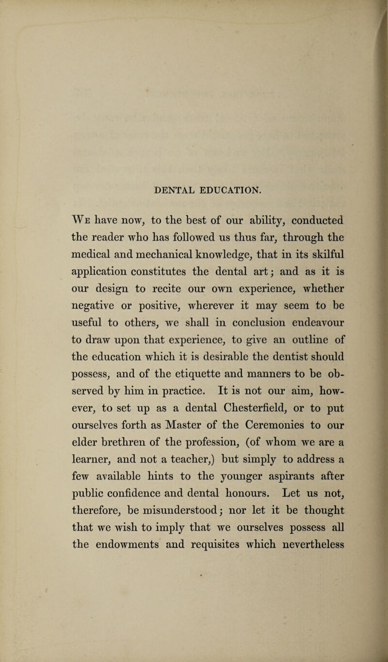 DENTAL EDUCATION. We have now, to the best of our ability, conducted the reader who has followed us thus far, through the medical and mechanical knowledge, that in its skilful application constitutes the dental art; and as it is our design to recite our own experience, whether negative or positive, wherever it may seem to be useful to others, we shall in conclusion endeavour to draw upon that experience, to give an outline of the education which it is desirable the dentist should possess, and of the etiquette and manners to be ob¬ served by him in practice. It is not our aim, how¬ ever, to set up as a dental Chesterfield, or to put ourselves forth as Master of the Ceremonies to our elder brethren of the profession, (of whom we are a learner, and not a teacher,) but simply to address a few available hints to the younger aspirants after public confidence and dental honours. Let us not, therefore, be misunderstood; nor let it be thought that we wish to imply that we ourselves possess all the endowments and requisites which nevertheless