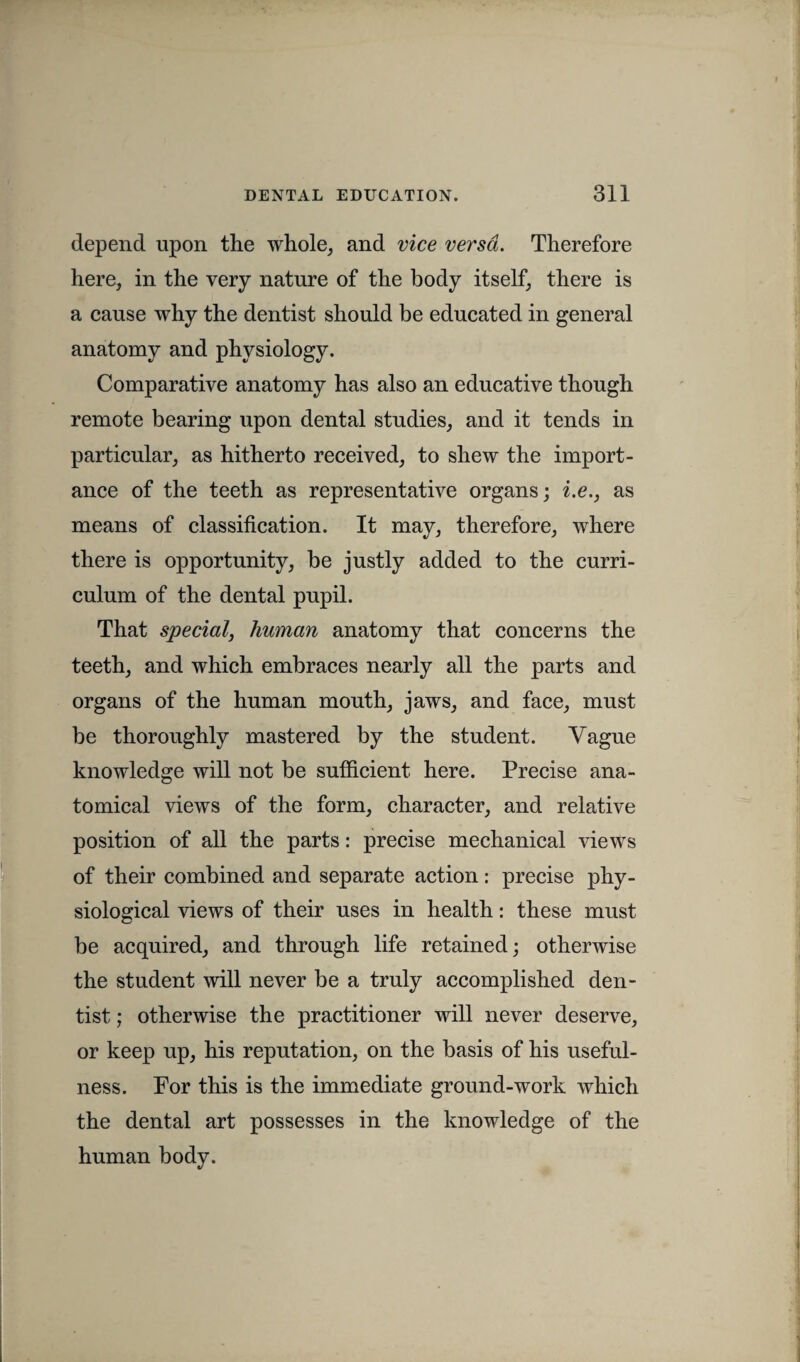 depend upon the whole, and vice versa. Therefore here, in the very nature of the body itself, there is a cause why the dentist should be educated in general anatomy and physiology. Comparative anatomy has also an educative though remote bearing upon dental studies, and it tends in particular, as hitherto received, to shew the import¬ ance of the teeth as representative organs; i.e., as means of classification. It may, therefore, where there is opportunity, be justly added to the curri¬ culum of the dental pupil. That special, human anatomy that concerns the teeth, and which embraces nearly all the parts and organs of the human mouth, jaws, and face, must be thoroughly mastered by the student. Vague knowledge will not be sufficient here. Precise ana¬ tomical views of the form, character, and relative position of all the parts: precise mechanical views of their combined and separate action: precise phy¬ siological views of their uses in health: these must be acquired, and through life retained; otherwise the student will never be a truly accomplished den¬ tist ; otherwise the practitioner will never deserve, or keep up, his reputation, on the basis of his useful¬ ness. For this is the immediate ground-work which the dental art possesses in the knowledge of the human body.