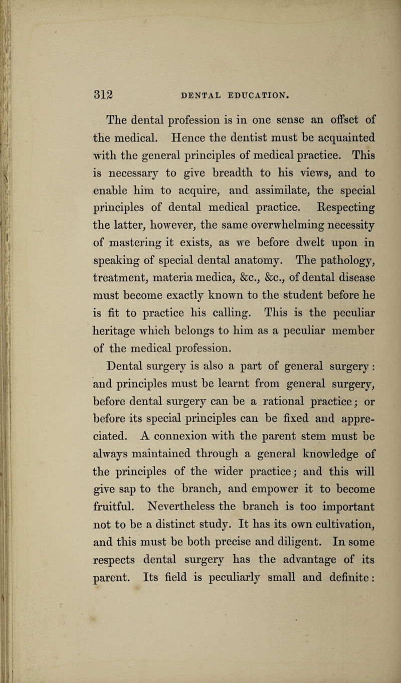 The dental profession is in one sense an offset of the medical. Hence the dentist must be acquainted with the general principles of medical practice. This is necessary to give breadth to his views, and to enable him to acquire, and assimilate, the special principles of dental medical practice. Respecting the latter, however, the same overwhelming necessity of mastering it exists, as we before dwelt upon in speaking of special dental anatomy. The pathology, treatment, materia medica, &c., &c., of dental disease must become exactly known to the student before he is fit to practice his calling. This is the peculiar heritage which belongs to him as a peculiar member of the medical profession. Dental surgery is also a part of general surgery: and principles must be learnt from general surgery, before dental surgery can be a rational practice; or before its special principles can be fixed and appre¬ ciated. A connexion with the parent stem must be always maintained through a general knowledge of the principles of the wider practice; and this will give sap to the branch, and empower it to become fruitful. Nevertheless the branch is too important not to be a distinct study. It has its own cultivation, and this must be both precise and diligent. In some respects dental surgery has the advantage of its parent. Its field is peculiarly small and definite: