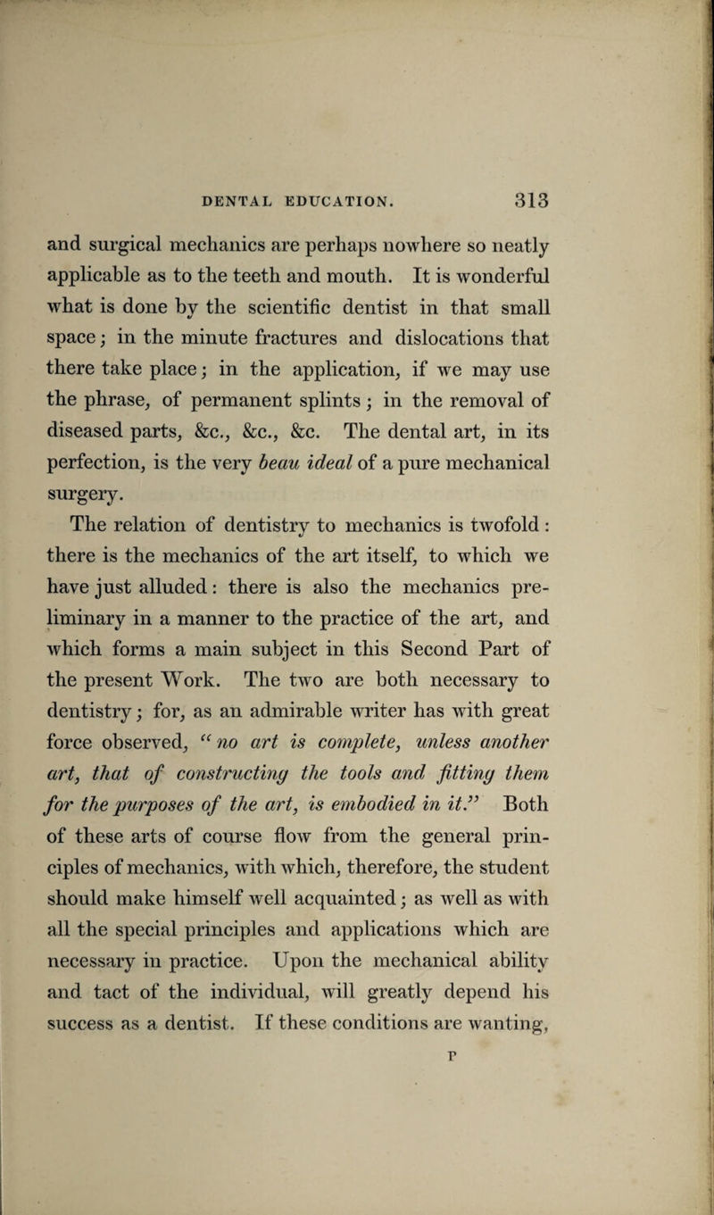 and surgical mechanics are perhaps nowhere so neatly applicable as to the teeth and mouth. It is wonderful what is done by the scientific dentist in that small «/ space; in the minute fractures and dislocations that there take place; in the application, if we may use the phrase, of permanent splints ; in the removal of diseased parts, &c., &c., &c. The dental art, in its perfection, is the very beau ideal of a pure mechanical surgery. The relation of dentistry to mechanics is twofold: there is the mechanics of the art itself, to which we have just alluded: there is also the mechanics pre¬ liminary in a manner to the practice of the art, and which forms a main subject in this Second Part of the present Work. The two are both necessary to dentistry; for, as an admirable writer has with great force observed, “ no art is complete, unless another art, that of constructing the tools and fitting them for the purposes of the art, is embodied in it.” Both of these arts of course flow from the general prin¬ ciples of mechanics, with which, therefore, the student should make himself well acquainted; as well as with all the special principles and applications which are necessary in practice. Upon the mechanical ability and tact of the individual, will greatly depend his success as a dentist. If these conditions are wanting, r