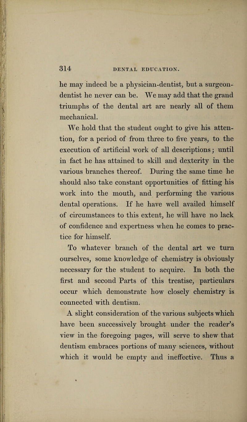 he may indeed be a physician-dentist, but a surgeon- dentist he never can be. We may add that the grand triumphs of the dental art are nearly all of them mechanical. We hold that the student ought to give his atten¬ tion, for a period of from three to five years, to the execution of artificial work of all descriptions; until in fact he has attained to skill and dexterity in the various branches thereof. During the same time he should also take constant opportunities of fitting his work into the mouth, and performing the various dental operations. If he have well availed himself of circumstances to this extent, he will have no lack of confidence and expertness when he comes to prac¬ tice for himself. To whatever branch of the dental art we turn ourselves, some knowledge of chemistry is obviously necessary for the student to acquire. In both the first and second Parts of this treatise, particulars occur which demonstrate how closely chemistry is connected with dentism. A slight consideration of the various subjects which have been successively brought under the reader's view in the foregoing pages, will serve to shew that dentism embraces portions of many sciences, without which it would be empty and ineffective. Thus a