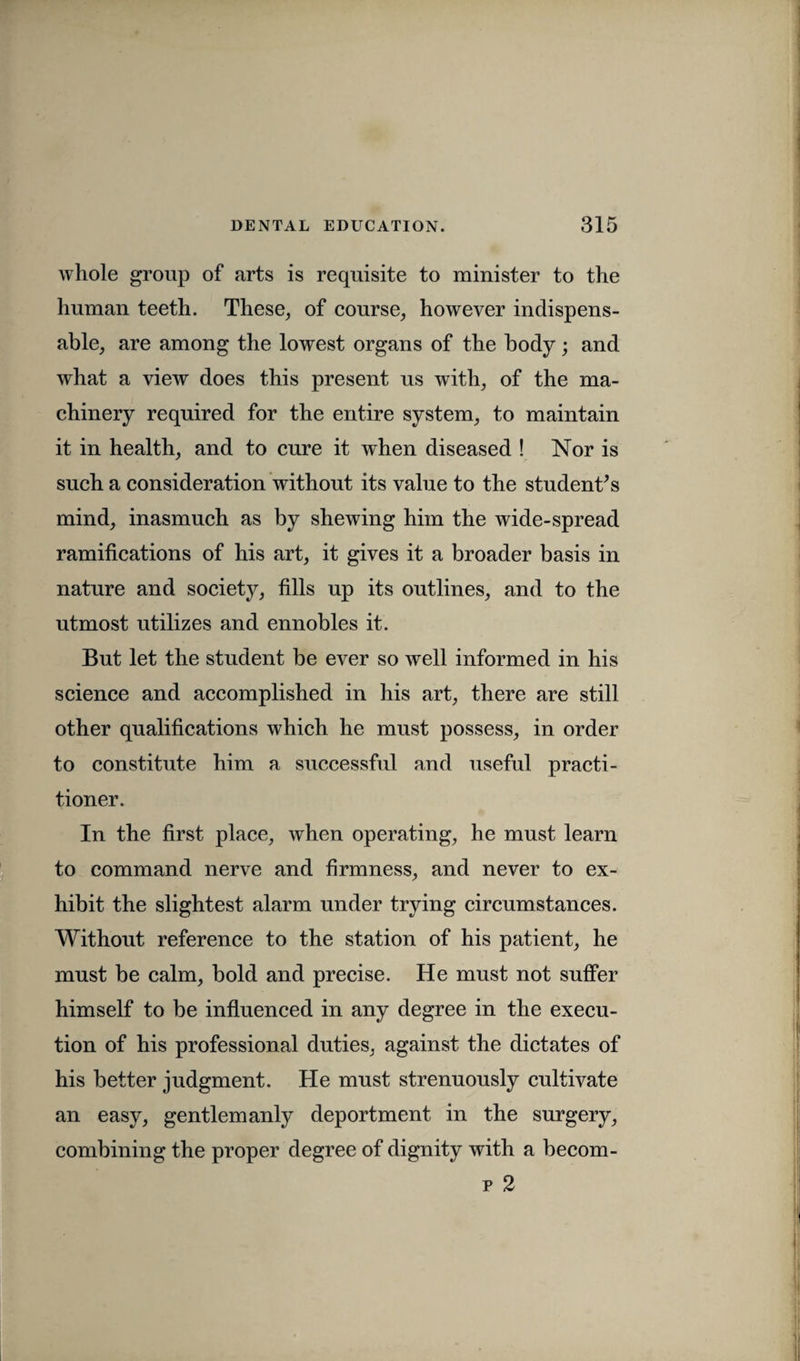 whole group of arts is requisite to minister to the human teeth. These, of course, however indispens¬ able, are among the lowest organs of the body; and what a view does this present us with, of the ma¬ chinery required for the entire system, to maintain it in health, and to cure it when diseased ! Nor is such a consideration without its value to the student’s mind, inasmuch as by shewing him the wide-spread ramifications of his art, it gives it a broader basis in nature and society, fills up its outlines, and to the utmost utilizes and ennobles it. But let the student be ever so well informed in his science and accomplished in his art, there are still other qualifications which he must possess, in order to constitute him a successful and useful practi¬ tioner. In the first place, when operating, he must learn to command nerve and firmness, and never to ex¬ hibit the slightest alarm under trying circumstances. Without reference to the station of his patient, he must be calm, bold and precise. He must not suffer himself to be influenced in any degree in the execu¬ tion of his professional duties, against the dictates of his better judgment. He must strenuously cultivate an easy, gentlemanly deportment in the surgery, combining the proper degree of dignity with a becom- p 2