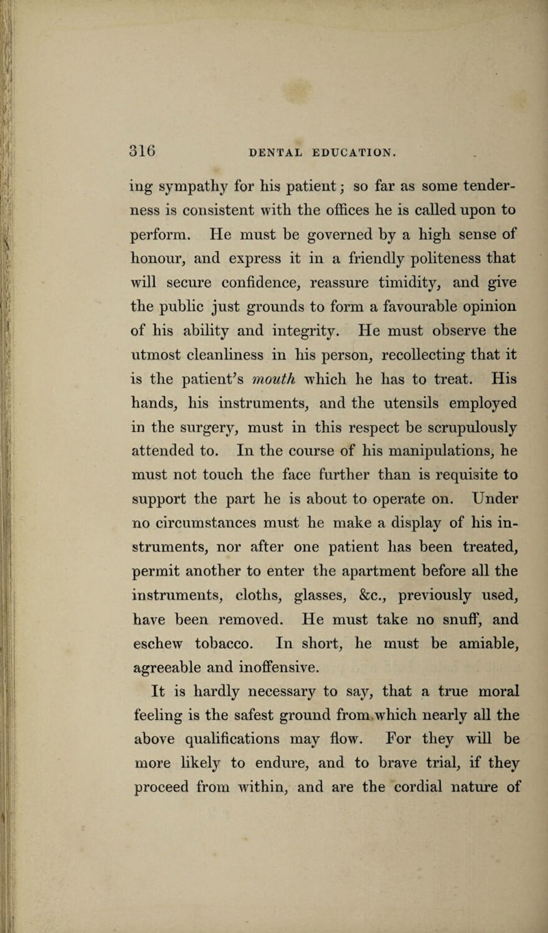 ing sympathy for his patient; so far as some tender¬ ness is consistent with the offices he is called upon to perform. He must be governed by a high sense of honour, and express it in a friendly politeness that will secure confidence, reassure timidity, and give the public just grounds to form a favourable opinion of his ability and integrity. He must observe the utmost cleanliness in his person, recollecting that it is the patient’s mouth which he has to treat. His hands, his instruments, and the utensils employed in the surgery, must in this respect be scrupulously attended to. In the course of his manipulations, he must not touch the face further than is requisite to support the part he is about to operate on. Under no circumstances must he make a display of his in¬ struments, nor after one patient has been treated, permit another to enter the apartment before all the instruments, cloths, glasses, &c., previously used, have been removed. He must take no snuff, and eschew tobacco. In short, he must be amiable, agreeable and inoffensive. It is hardly necessary to say, that a true moral feeling is the safest ground from which nearly all the above qualifications may flow. For they will be more likely to endure, and to brave trial, if they proceed from within, and are the cordial nature of