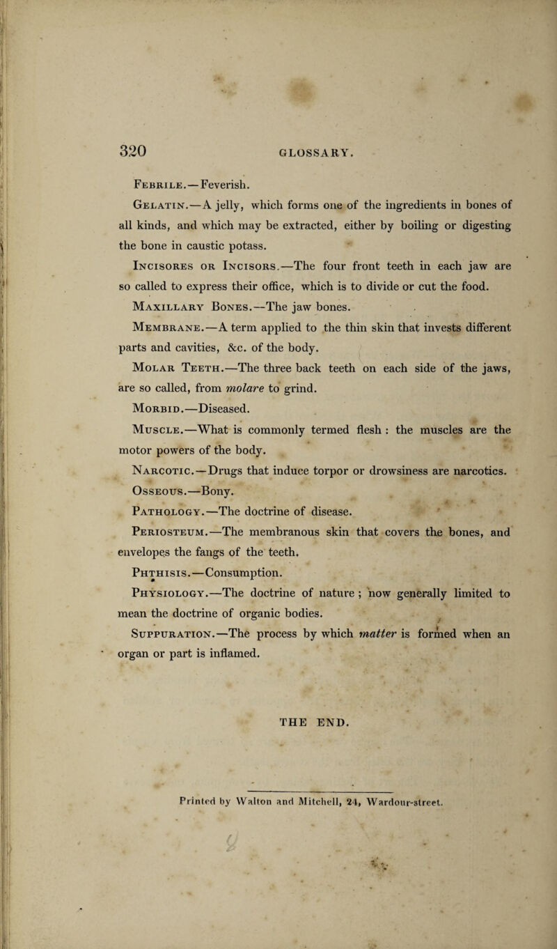 Febrile. — Feverish. Gelatin.—A jelly, which forms one of the ingredients in bones of all kinds, and which may be extracted, either by boiling or digesting the bone in caustic potass. Incisores or Incisors.—The four front teeth in each jaw are so called to express their office, which is to divide or cut the food. Maxillary Bones.—The jaw bones. Membrane.—A term applied to the thin skin that invests different parts and cavities, &c. of the body. Molar Teeth.—The three back teeth on each side of the jaws, are so called, from molare to grind. Morbid .—Diseased. Muscle.—What is commonly termed flesh : the muscles are the motor powers of the body. Narcotic.—Drugs that induce torpor or drowsiness are narcotics. Osseous.—Bony. Pathology.—The doctrine of disease. Periosteum.—The membranous skin that covers the bones, and envelopes the fangs of the teeth. Phthisis.—Consumption. Physiology.—The doctrine of nature ; now generally limited to mean the doctrine of organic bodies. Suppuration.—The process by which matter is formed when an organ or part is inflamed. THE END. Printed by Walton and Mitchell, 24, Wardour-street.