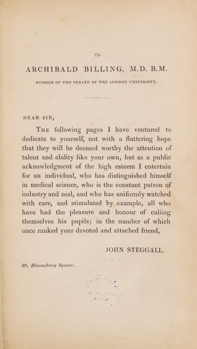 Nee ap : TO ARCHIBALD . BILLING, M.D. B.M. MEMBER OF THE SENATE OF THE LONDON UNIVERSITY. DEAR SIR, dedicate to yourself, not with a flattering hope that they will be deemed worthy the attention of talent and ability like your own, but as a public acknowledgment of the high esteem I entertain for an individual, who has distinguished himself in medical science, who is the constant patron of with care, and stimulated by example, all who have had the pleasure and honour of calling: themselves his pupils; in the number of which once ranked your. devoted and attached friend, JOHN STEGGALL. 29, Bloomsbury Square.