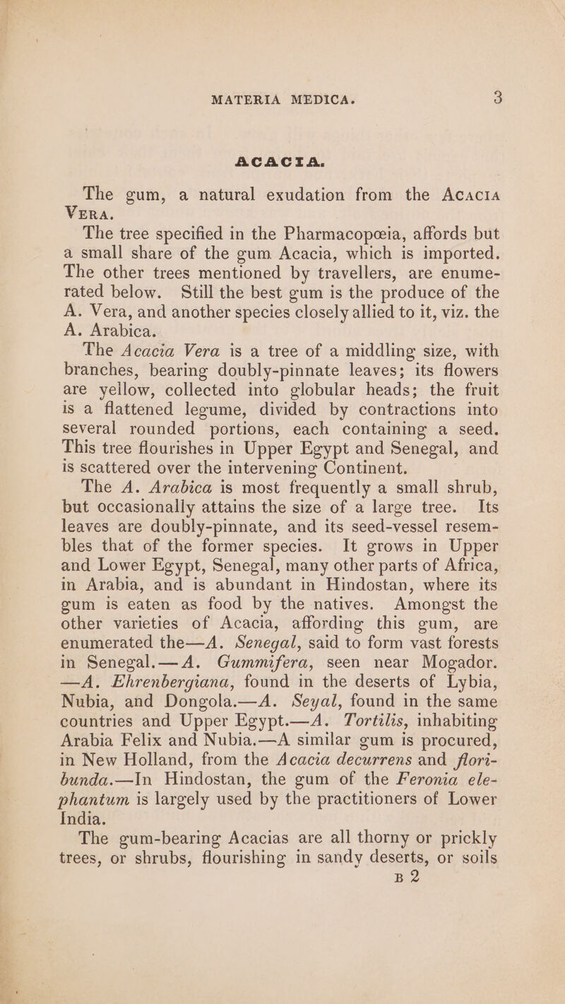 ACACTA. The gum, a natural exudation from the Acacia VERA. The tree specified in the Pharmacopeeia, affords but a small share of the gum Acacia, which is imported. The other trees mentioned by travellers, are enume- rated below. Still the best gum is the produce of the A. Vera, and another species closely allied to it, viz. the A. Arabica. The Acacia Vera is a tree of a middling size, with branches, bearing doubly-pinnate leaves; its flowers are yellow, collected into globular heads; the fruit is a flattened legume, divided by contractions into several rounded portions, each containing a seed. This tree flourishes in Upper Egypt and Senegal, and is Scattered over the intervening Continent. The A. Arabica is most frequently a small shrub, but occasionally attains the size of a large tree. Its leaves are doubly-pinnate, and its seed-vessel resem- bles that of the former species. It grows in Upper and Lower Egypt, Senegal, many other parts of Africa, in Arabia, and is abundant in Hindostan, where its gum is eaten as food by the natives. Amongst the other varieties of Acacia, affording this gum, are enumerated the—A. Senegal, said to form vast forests in Senegal.— A. Gummifera, seen near Mogador. —A. Ehrenbergiana, found in the deserts of Lybia, Nubia, and Dongola.—A. Seyal, found in the same countries and Upper Egypt.—A. Tortilis, inhabiting Arabia Felix and Nubia.—A similar gum is procured, in New Holland, from the Acacia decurrens and flori- bunda.—In Hindostan, the gum of the Feronia ele- phantum is largely used by the practitioners of Lower India. The gum-bearing Acacias are all thorny or prickly trees, or shrubs, flourishing in sandy deserts, or soils B2