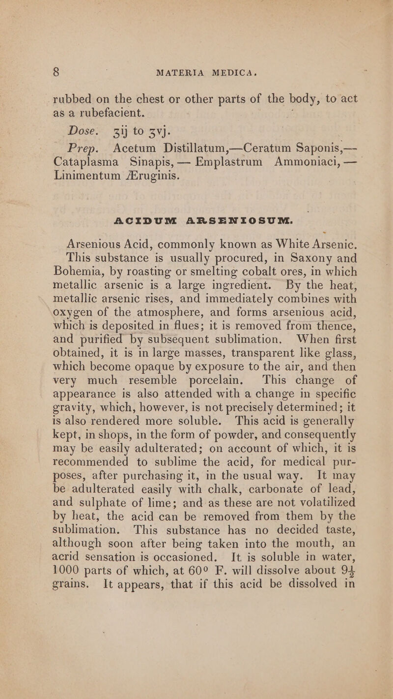 rubbed on the chest or other parts of the body, to act as a rubefacient. Dose. 31} to 3vj. Prep. Acetum Distillatum,—Ceratum Saponis,— . Cataplasma Sinapis, — Emplastrum Ammoniaci, — Linimentum /Zruginis. ACIDUM ARSENIOSUM. Arsenious Acid, commonly known as White Arsenic. This substance is usually procured, in Saxony and Bohemia, by roasting or smelting cobalt ores, in which metallic arsenic is a large ingredient. By the heat, metallic arsenic rises, and immediately combines with oxygen of the atmosphere, and forms arsenious acid, which is deposited in flues; it is removed from thence, and purified | by subsequent sublimation. When first obtained, it is in large masses, transparent like glass, which become opaque by exposure to the air, and then very much resemble porcelain. This change of appearance is also attended with a change in specific gravity, which, however, is not precisely determined; it is also rendered more soluble. This acid is generally kept, in shops, in the form of powder, and consequently may be easily adulterated; on account of which, it is recommended to sublime the acid, for medical pur- poses, after purchasing it, in the usual way. It may be adulterated easily with chalk, carbonate of lead, and sulphate of lime; and as these are not volatilized by heat, the acid can be removed from them by the sublimation. This substance has no decided taste, although soon after being taken into the mouth, an acrid sensation is occasioned. It is soluble in water, 1000 parts of which, at 60° F. will dissolve about 94 grains. It appears, that if this acid be dissolved in