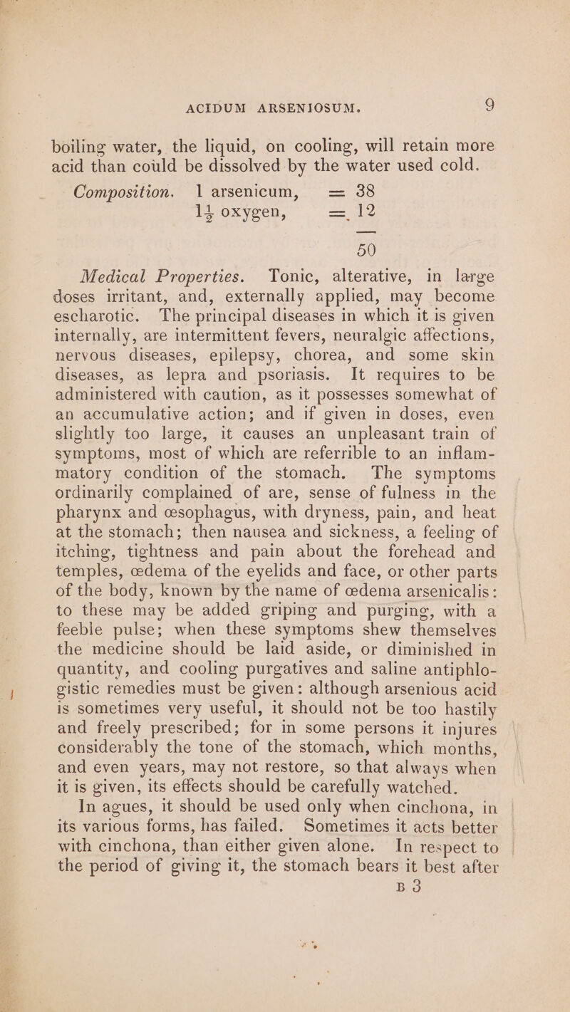 boiling water, the liquid, on cooling, will retain more acid than could be dissolved by the water used cold. Composition. 1 arsenicum, = 38 14 oxygen, = 12 50 Medical Properties. Tonic, alterative, in large doses irritant, and, externally applied, may become escharotic. The principal diseases in which it is given internally, are intermittent fevers, neuralgic affections, nervous diseases, epilepsy, chorea, and some skin diseases, aS lepra and psoriasis. It requires to be administered with caution, as it possesses somewhat of an accumulative action; and if given in doses, even slightly too large, it causes an unpleasant train of symptoms, most of which are referrible to an inflam- matory condition of the stomach. The symptoms ordinarily complained of are, sense of fulness in the pharynx and cesophagus, with dryness, pain, and heat at the stomach; then nausea and sickness, a feeling of itching, tightness and pain about the forehead and temples, cedema of the eyelids and face, or other parts of the body, known by the name of cedemia arsenicalis: to these may be added griping and purging, with a feeble pulse; when these symptoms shew themselves the medicine should be laid aside, or diminished in quantity, and cooling purgatives and saline antiphlo- gistic remedies must be given: although arsenious acid is sometimes very useful, it should not be too hastily and freely prescribed; for in some persons it injures considerably the tone of the stomach, which months, and even years, may not restore, so that always when it is given, its effects should be carefully watched. In agues, it should be used only when cinchona, in its various forms, has failed. Sometimes it acts better with cinchona, than either given alone. In respect to | the period of giving it, the stomach bears it best after BO