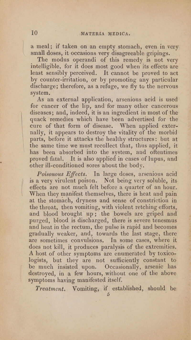 a meal; if taken on an empty stomach, even in very small doses, it occasions very disagreeable gripings. The modus operandi of this remedy is not very intelligible, for it does most good when its effects are least sensibly perceived. It cannot be proved to act by counter-irritation, or by promoting any particular discharge; therefore, as a refuge, we fly to the nervous system. As an external application, arsenious acid is used for cancer of the lip, and for many other cancerous diseases; and, indeed, it is an ingredient in most of the quack remedies which have been advertised for the eure of that form of disease. When applied exter- nally, it appears to destroy the vitality of the morbid parts, before it attacks the healthy structures: but at the same time we must recollect that, thus applied, it has been absorbed into the system, and oftentimes proved fatal. It is also applied in cases of lupus, and other ill-conditioned sores about the body. Poisonous Effects. In large doses, arsenious acid is a very virulent poison. Not being very soluble, its effects are not much felt before a quarter of an hour. When they manifest themselves, there is heat and pain at the stomach, dryness and sense of constriction in» the throat, then vomiting, with violent retching efforts, and blood brought up; the bowels are griped and purged, blood is discharged, there is severe tenesmus and heat in the rectum, the pulse is rapid and becomes gradually weaker, and, towards the last stage, there are sometimes convulsions. In some cases, where it does not kill, it produces paralysis of the extremities, A host of other symptoms are enumerated by toxico- logists, but they are not sufficiently constant to be much insisted upon. Occasionally, arsenic has destroyed, in a few hours, without one of the above symptoms having manifested itself. Treatment. Vomiting, if established, should be 5