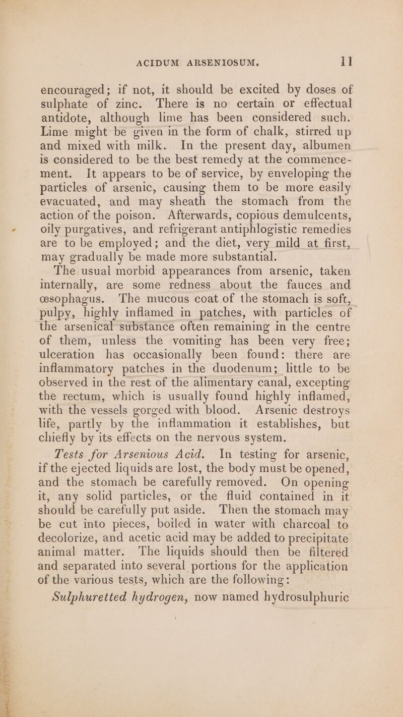 encouraged; if not, it should be excited by doses of sulphate of zinc. There is no certain or effectual antidote, although lime has been considered such. Lime might be given in the form of chalk, stirred up and mixed with milk. In the present day, albumen is considered to be the best remedy at the commence- ment. It appears to be of service, by enveloping the particles of arsenic, causing them to be more easily evacuated, and may sheath the stomach from the action of the poison. Afterwards, copious demulcents, oily purgatives, and refrigerant antiphlogistic remedies are to be employed; and the diet, very mild at_first, may gradually be made more substantial. The usual morbid appearances from arsenic, taken internally, are some redness about the fauces and cesophagus. The mucous coat of the stomach is soft, pulpy, highly infamed in patches, with particles of the arsenical substance often remaining in the centre of them, unless the vomiting has been very free; ulceration has occasionally been found: there are inflammatory patches in the duodenum; little to be observed in the rest of the alimentary canal, excepting the rectum, which is usually found highly inflamed, with the vessels gorged with blood. Arsenic destroys life, partly by the inflammation it establishes, but chiefly by its effects on the nervous system. Tests for Arsenious Acid. In testing for arsenic, if the ejected liquids are lost, the body must be opened, and the stomach be carefully removed. On opening it, any solid particles, or the fluid contained in it should be carefully put aside. Then the stomach may be cut into pieces, boiled in water with charcoal to decolorize, and acetic acid may be added to precipitate animal matter. The liquids should then be filtered and separated into several portions for the application of the various tests, which are the following: Sulphuretted hydrogen, now named hydrosulphuric