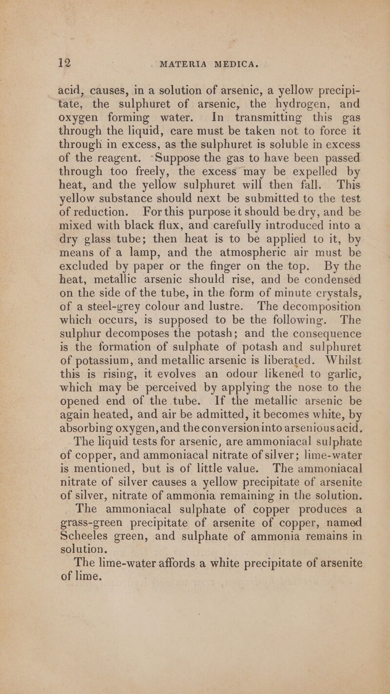 acid, causes, in a solution of arsenic, a yellow precipi- tate, the sulphuret of arsenic, the hydrogen, and oxygen forming water. In transmitting this gas through the liquid, care must be taken not to force it through in excess, as the sulphuret is soluble in excess of the reagent. “Suppose the gas to have been passed through too freely, the excess'*may be expelled by heat, and the yellow sulphuret will then fall. This yellow substance should next be submitted to the test of reduction. Forthis purpose it should be dry, and be mixed with black flux, and carefully introduced into a dry glass tube; then heat is to be applied to it, by means of a lamp, and the atmospheric air must be excluded by paper or the finger on the top. By the heat, metallic arsenic should rise, and be condensed on the side of the tube, in the form of minute crystals, of a steel-grey colour and lustre. The decomposition which occurs, is supposed to be the following. The sulphur decomposes the potash; and the consequence is the formation of sulphate of potash and sulphuret of potassium, and metallic arsenic is liberated. Whilst this is rising, it evolves an odour likened to garlic, which may be perceived by applying the nose to the opened end of the tube. If the metallic arsenic be again heated, and air be admitted, it becomes white, by absorbing oxygen, and the conversion into arseniousacid. The liquid tests for arsenic, are ammoniacal sulphate of copper, and ammoniacal nitrate of silver; lime-water is mentioned, but is of little value. The ammoniacal nitrate of silver causes a yellow precipitate of arsenite of silver, nitrate of ammonia remaining in the solution. The ammoniacal sulphate of copper produces a grass-green precipitate of arsenite of copper, named Scheeles green, and sulphate of ammonia remains in solution. The lime-water affords a white precipitate of arsenite of lime.