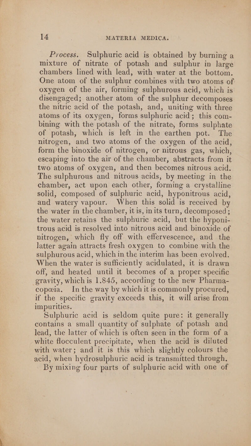 Process. Sulphuric acid is obtained by burning a mixture of nitrate of potash and sulphur in large chambers lined with lead, with water at the bottom. One atom of the sulphur combines with two atoms of. oxygen of the air, forming sulphurous acid, which is disengaged; another atom of the sulphur decomposes the nitric acid of the potash, and, uniting with three atoms of its oxygen, forms sulphuric acid; this com- binmg with the potash of the nitrate, forms sulphate of potash, which is left in the earthen pot. The nitrogen, and two atoms of the oxygen of the acid, form the binoxide of nitrogen, or nitrous gas, which, escaping into the air of the chamber, abstracts from it two atoms of oxygen, and then becomes nitrous acid. The sulphurous and nitrous acids, by meeting in the chamber, act upon each other, forming a crystalline solid, composed of sulphuric acid, hyponitrous acid, and watery vapour. When this solid is received by the water in the chamber, it is, inits turn, decomposed ; the water retains the sulphuric acid, but the hyponi- trous acid is resolved into nitrous acid and binoxide of nitrogen, which fly off with effervescence, and the latter again attracts fresh oxygen to combine with the sulphurous acid, which in the interim has been evolved. When the water is sufficiently acidulated, it is drawn off, and heated until it becomes of a proper specific gravity, which is 1.845, according to the new Pharma- copeia. Inthe way by which it is commonly procured, if the specific gravity exceeds this, it will arise from impurities. Sulphuric acid is seldom quite pure: it generally contains a small quantity of sulphate of potash and lead, the latter of which is often seen in the form of a white flocculent precipitate, when the acid is diluted with water; and it is this which slightly colours the acid, when hydrosulphuric acid is transmitted through, By mixing four parts of sulphuric acid with one of