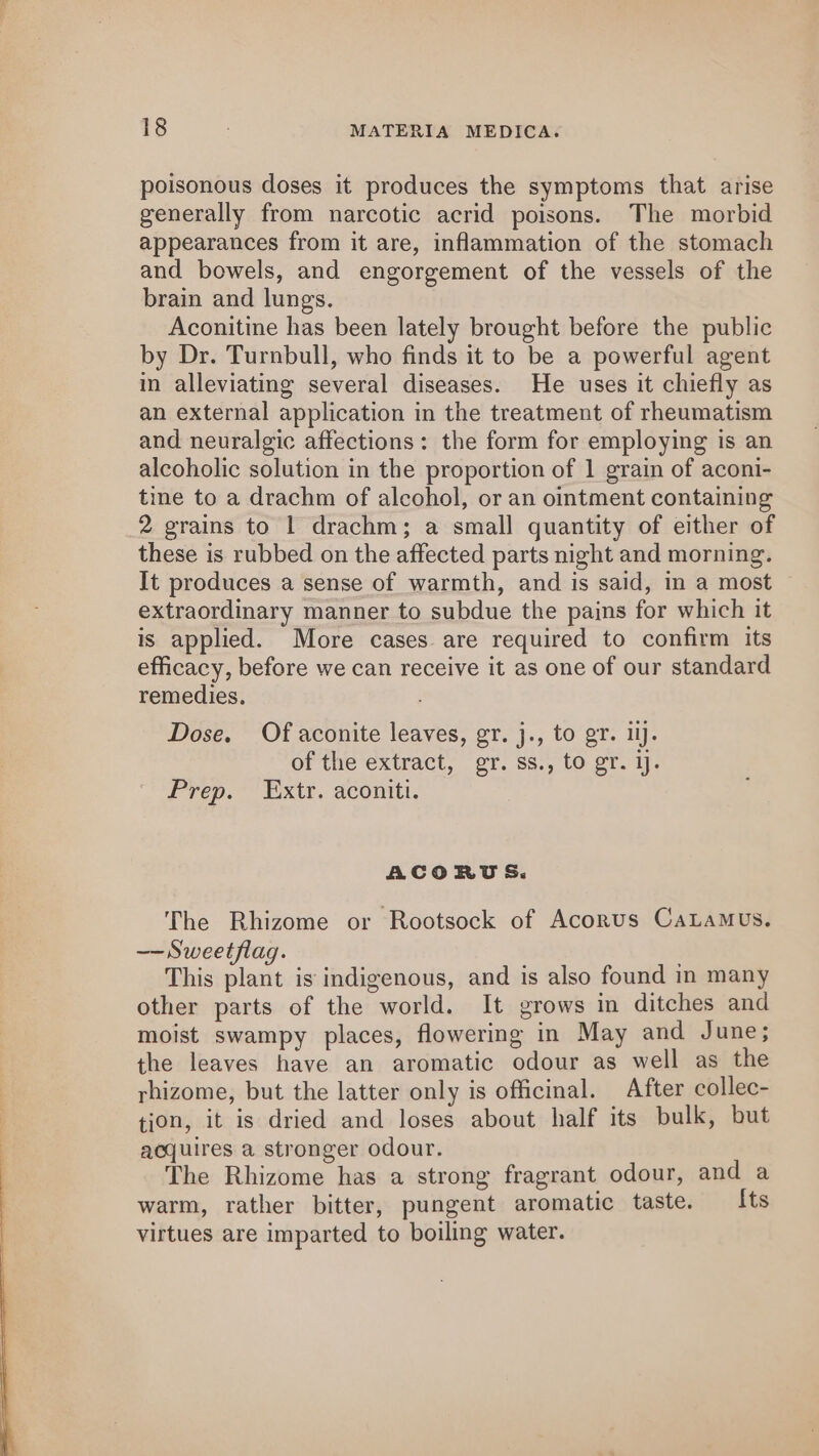 poisonous doses it produces the symptoms that arise generally from narcotic acrid poisons. The morbid appearances from it are, inflammation of the stomach and bowels, and engorgement of the vessels of the brain and lungs. Aconitine has been lately brought before the public by Dr. Turnbull, who finds it to be a powerful agent in alleviating several diseases. He uses it chiefly as an external application in the treatment of rheumatism and neuralgic affections: the form for employing is an alcoholic solution in the proportion of 1 grain of aconi- tine to a drachm of alcohol, or an ointment containing 2 grains to 1 drachm; a small quantity of either of these is rubbed on the affected parts night and morning. It produces a sense of warmth, and is said, in a most extraordinary manner to subdue the pains for which it is applied. More cases are required to confirm its efficacy, before we can receive it as one of our standard remedies. Dose. Of aconite leaves, gr. j., to gr. il. of the extract, gr. ss., to gr. ij. Prep. Extr. aconiti. ACORTS. The Rhizome or Rootsock of Acorus CaLamus. — Sweetflag. This plant is indigenous, and is also found in many other parts of the world. It grows in ditches and moist swampy places, flowering in May and June; the leaves have an aromatic odour as well as the rhizome, but the latter only is officinal. After collec- tion, it is dried and loses about half its bulk, but acquires a stronger odour. The Rhizome has a strong fragrant odour, and a warm, rather bitter, pungent aromatic taste. Its virtues are imparted to boiling water.