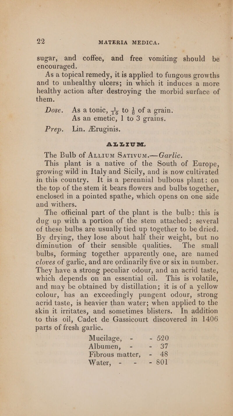sugar, and coffee, and free vomiting should be encouraged. As a topical remedy, it is applied to fungous growths and to unhealthy ulcers; in which it induces a more healthy action after destroying the morbid surface of them. . Dose. As a tonic, =, to 3 of a grain. As an emetic, 1 to 3 grains. Prep. Lin. Aruginis. ALLIUVU NM, The Bulb of Atu1um Sativum.—Garlic. This plant is a native of the South of Europe, growing wild in Italy and Sicily, and is now cultivated in this country. It is a perennial bulbous plant: on the top of the stem it bears flowers and bulbs together, enclosed in a pointed spathe, which opens on one side and withers. The officinal part of the plant is the bulb: this is dug up with a portion of the stem attached; several of these bulbs are usually tied up together to be dried. By drying, they lose about half their weight, but no diminution of their sensible qualities. The small bulbs, forming together apparently one, are named cloves of garlic, and are ordinarily five or six in number. They have a strong peculiar odour, and an acrid taste, which depends on an essential oil. This is volatile, and may be obtained by distillation; it is of a yellow colour, has an exceedingly pungent odour, strong acrid taste, is heavier than water; when applied to the skin it irritates, and sometimes blisters. In addition to this oil, Cadet de Gassicourt discovered in 1406 parts of fresh garlic. Mucilage, - - 520 Albumen, - 4/9 BF Fibrous matter, - 48 Water, - - - 801