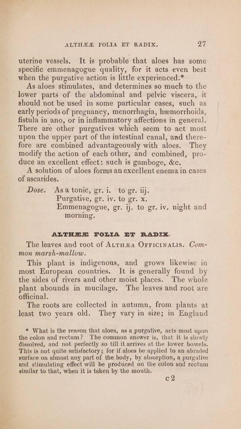 ALTHAZR FOLIA ET RADIX. yi! uterine vessels. It is probable that aloes has some specific emmenagogue quality, for it acts even best when the purgative action is little experienced.* As aloes stimulates, and determines so much to the lower parts of the abdominal and pelvic viscera, it should not be used in some particular cases, such as early periods of pregnancy, menorrhagia, hemorrhoids, fistula in ano, or in inflammatory affections in general. There are other purgatives which seem to act most upon the upper part of the intestinal canal, and there- fore are combined advantageously with aloes. They modify the action of each other, and combined, pro- duce an excellent effect: such is gamboge, &amp;c. A solution of aloes forms an excellent enema in cases of ascarides. Dose. Asa tonic, gr.i. to gr. iij. Purgative, gr. iv. to gr. x. Emmenagogue, gr. ij. to gr. iv. night and morning. ALTHEZ FOLIA EFT RADIEZ. The leaves and root of ALTHHA OFFICINALIS. Com- mon marsh-mallow. This plant is indigenous, and grows likewise in most European countries. It is generally found by the sides of rivers and other moist places. The whole plant abounds in mucilage. The leaves and root are officinal. The roots are collected in autumn, from plants at least two years old. They vary in size; in England * What is the reason that aloes, as a purgative, acts most upon the colon and rectum? ‘The common answer is, that it is slowly dissolved, and not perfectly so till it arrives at the lower bowels. This is not quite satisfactory; for if aloes be applied to an abraded surface on almost any part of the body, by absorption, a purgative and stimulating effect will be produced on the colon and rectum similar to that, when it is taken by the mouth. c2