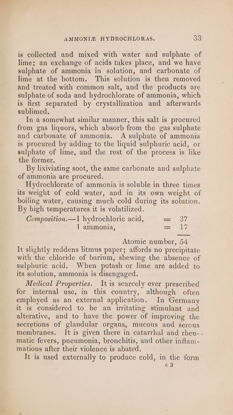 La) is collected and mixed with water and sulphate of lime; an exchange of acids takes place, and we have sulphate of ammonia in solution, and carbonate of lime at the bottom. This solution is then removed and treated with common salt, and the products are sulphate of soda and hydrochlorate of ammonia, which is first separated by crystallization and afterwards sublimed. In a somewhat similar manner, this salt is procured is procured by adding to the liquid sulphuric acid, or sulphate of lime, and the rest of the process is like the former. By lixiviating soot, the same carbonate and sulphate of ammonia are procured. Hydrochlorate of ammonia is soluble in three times us weight of cold water, and in its own weight of boiling water, causing much cold during its solution. By high temperatures it is volatilized. Composition.—1 hydrochloric acid, 1 ammonia, 37 1, Atomic number, 54 It slightly reddens litmus paper; affords no precipitate with the chloride of barium, shewing the absence of sulphuric acid. When potash or lime are added to its solution, ammonia is disengaged. Medical Properties. It is scarcely ever prescribed for internal use, in this country, although often employed as an external application.. In Germany it is considered to be an irritating stimulant and alterative, and to have the power of improving the secretions of glandular organs, mucous and serous membranes. It is given there in catarrhal and rheu-- matic fevers, pneumonia, bronchitis, and other inflam- mations after their violence is abated. It is used externally to produce cold, in the form c3 ll ll