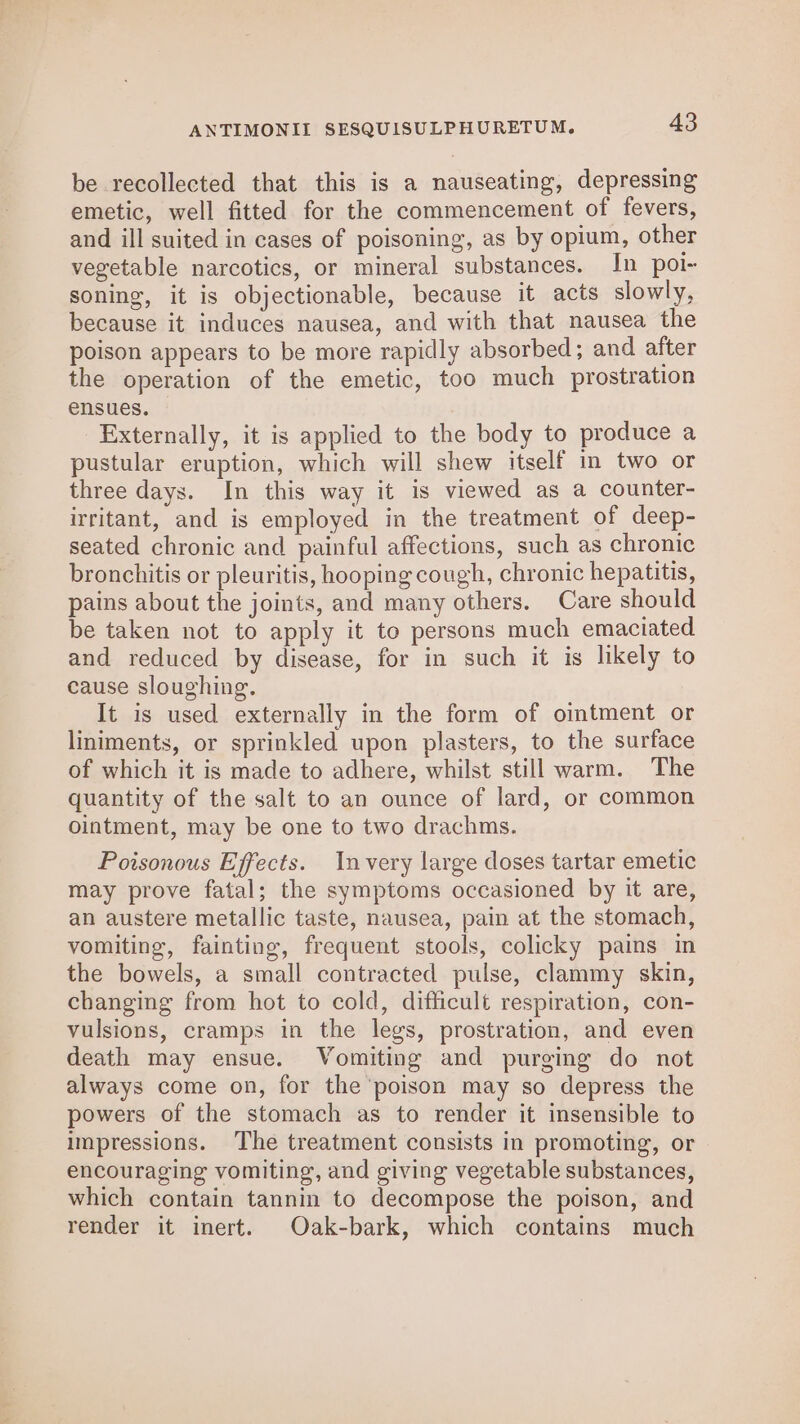 be recollected that this is a nauseating, depressing emetic, well fitted for the commencement of fevers, and ill suited in cases of poisoning, as by opium, other vegetable narcotics, or mineral substances. In poi- soning, it is objectionable, because it acts slowly, because it induces nausea, and with that nausea the poison appears to be more rapidly absorbed; and after the operation of the emetic, too much prostration ensues. Externally, it is applied to the body to produce a pustular eruption, which will shew itself in two or three days. In this way it is viewed as a counter- irritant, and is employed in the treatment of deep- seated chronic and painful affections, such as chronic bronchitis or pleuritis, hooping cough, chronic hepatitis, pains about the joints, and many others. Care should be taken not to apply it to persons much emaciated and reduced by disease, for in such it is likely to cause sloughing. It is used externally in the form of oimtment or liniments, or sprinkled upon plasters, to the surface of which it is made to adhere, whilst still warm. The quantity of the salt to an ounce of lard, or common ointment, may be one to two drachms. Poisonous Effects. Invery large doses tartar emetic may prove fatal; the symptoms occasioned by it are, an austere metallic taste, nausea, pain at the stomach, vomiting, fainting, frequent stools, colicky pains in the bowels, a small contracted pulse, clammy skin, changing from hot to cold, difficult respiration, con- vulsions, cramps in the legs, prostration, and even death may ensue. Vomiting and purging do not always come on, for the poison may so depress the powers of the stomach as to render it insensible to impressions. The treatment consists in promoting, or encouraging vomiting, and giving vegetable substances, which contain tannin to decompose the poison, and render it inert. Oak-bark, which contains much