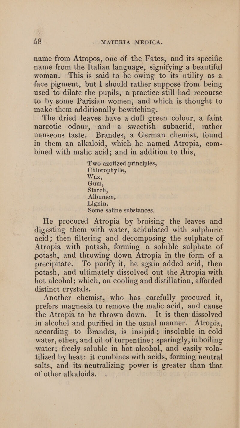 name from Atropos, one of the Fates, and its specific name from the Italian language, signifying a beautiful woman. This is said to be owing to its utility as a face pigment, but I should rather suppose from. being used to dilate the pupils, a practice still had recourse to by some Parisian women, and which is thought to make them additionally bewitching. The dried leaves have a dull green colour, a faint narcotic odour, and a sweetish subacrid, rather nauseous taste. Brandes, a German chemist, found in them an alkaloid, which he named Atropia, com- bined with malic acid; and in addition to this, Two azotized principles, Chlorophylle, Wax, Gun, Starch, Albumen, Lignin, Some saline substances. He procured Atropia by bruising the leaves and digesting them with water, acidulated with sulphuric acid; then filtering and decomposing the sulphate of Atropia with potash, forming a soluble sulphate of potash, and throwing down Atropia in the form of a precipitate. To purify it, he again added acid, then potash, and ultimately dissolved out the Atropia with hot alcohol; which, on cooling and distillation, afforded distinct crystals. Another chemist, who has carefully procured it, prefers magnesia to remove the malic acid, and cause the Atropia to be thrown down. It is then dissolved in alcohol and purified in the usual manner. Atropia, according to Brandes, is insipid; insoluble in cold water, ether, and oil of turpentine; sparingly, in boiling water; freely soluble in hot alcohol, and easily vola- tilized by heat: it combines with acids, forming neutral salts, and its neutralizing power is greater than that of other alkaloids.