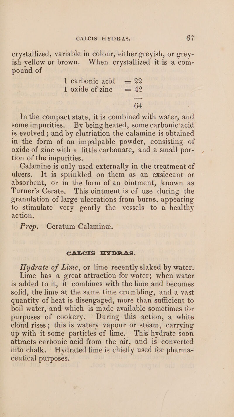 crystallized, variable in colour, either greyish, or grey- ish yellow or brown. When crystallized it is a com- pound of 1 carbonic acid = 22 1 oxide of zinc = 42 64 In the compact state, it is combined with water, and some impurities. By being heated, some carbonic’acid is evolved ; and by elutriation the calamine is obtained in the form of an impalpable powder, consisting of oxide of zine with a little carbonate, and a small por- tion of the impurities. Calamine is only used externally in the treatment of ulcers. It is sprinkled on them as an exsiccant or absorbent, or in the form of an ointment, known as Turner’s Cerate. This ointment is of use during the granulation of large ulcerations from burns, appearing to stimulate very gently the vessels to a healthy action. Prep. Ceratum Calamine. CALCIS HYDRAS. Hydrate of Lime, or lime recently slaked by water. Lime has a great attraction for water; when water is added to it, it combines with the lime and becomes solid, the lime at the same time crumbling, and a vast quantity of heat is disengaged, more than sufficient to boil water, and which is made available sometimes for purposes of cookery. During this action, a white cloud rises; this is watery vapour or steam, carrying up with it some particles of lime. This hydrate soon attracts carbonic acid from the air, and is converted into chalk. Hydrated lime is chiefly used for pharma- ceutical purposes.