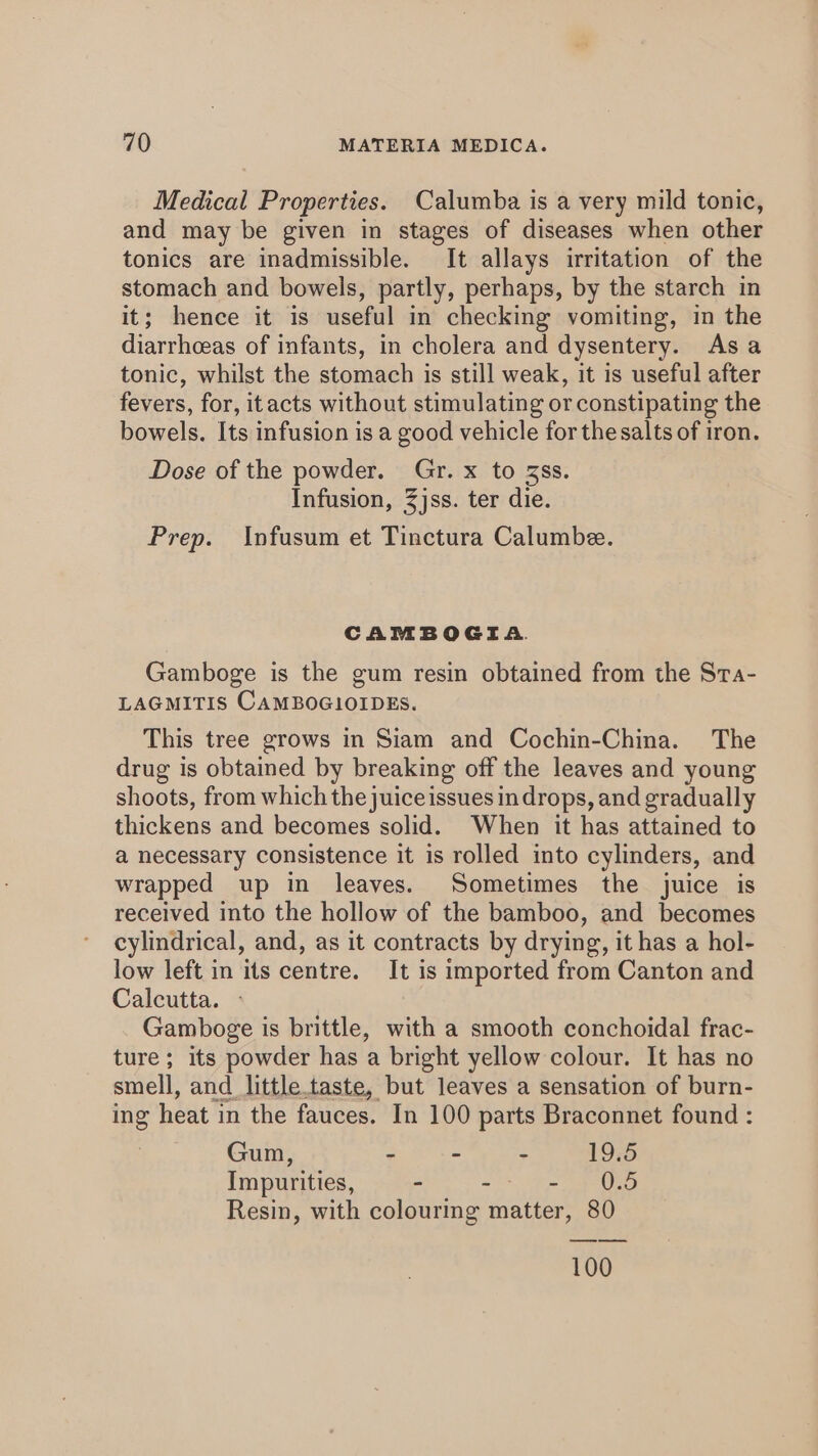 Medical Properties. Calumba is a very mild tonic, and may be given in stages of diseases when other tonics are inadmissible. It allays irritation of the stomach and bowels, partly, perhaps, by the starch in it; hence it is useful in checking vomiting, in the diarrhceas of infants, in cholera and dysentery. Asa tonic, whilst the stomach is still weak, it is useful after fevers, for, itacts without stimulating or constipating the bowels. Its infusion is a good vehicle for the salts of iron. Dose of the powder. Gr. x to 3ss. Infusion, 3jss. ter die. Prep. Infusum et Tinctura Calumbe. CAMBOGIA. Gamboge is the gum resin obtained from the Sta- LAGMITIS CAMBOGIOIDES. This tree grows in Siam and Cochin-China. The drug is obtained by breaking off the leaves and young shoots, from which the juice issues in drops, and gradually thickens and becomes solid. When it has attained to a necessary consistence it is rolled into cylinders, and wrapped up in leaves. Sometimes the juice is received into the hollow of the bamboo, and becomes cylindrical, and, as it contracts by drying, it has a hol- low left in its centre. It is imported from Canton and Calcutta. » Gamboge is brittle, with a smooth conchoidal frac- ture; its powder has a bright yellow colour. It has no smell, and_little.taste, but leaves a sensation of burn- ing heat in the fauces. In 100 parts Braconnet found : Gum, - - - 19.5 Impurities, - =e aD Resin, with colouring matter, 80 100