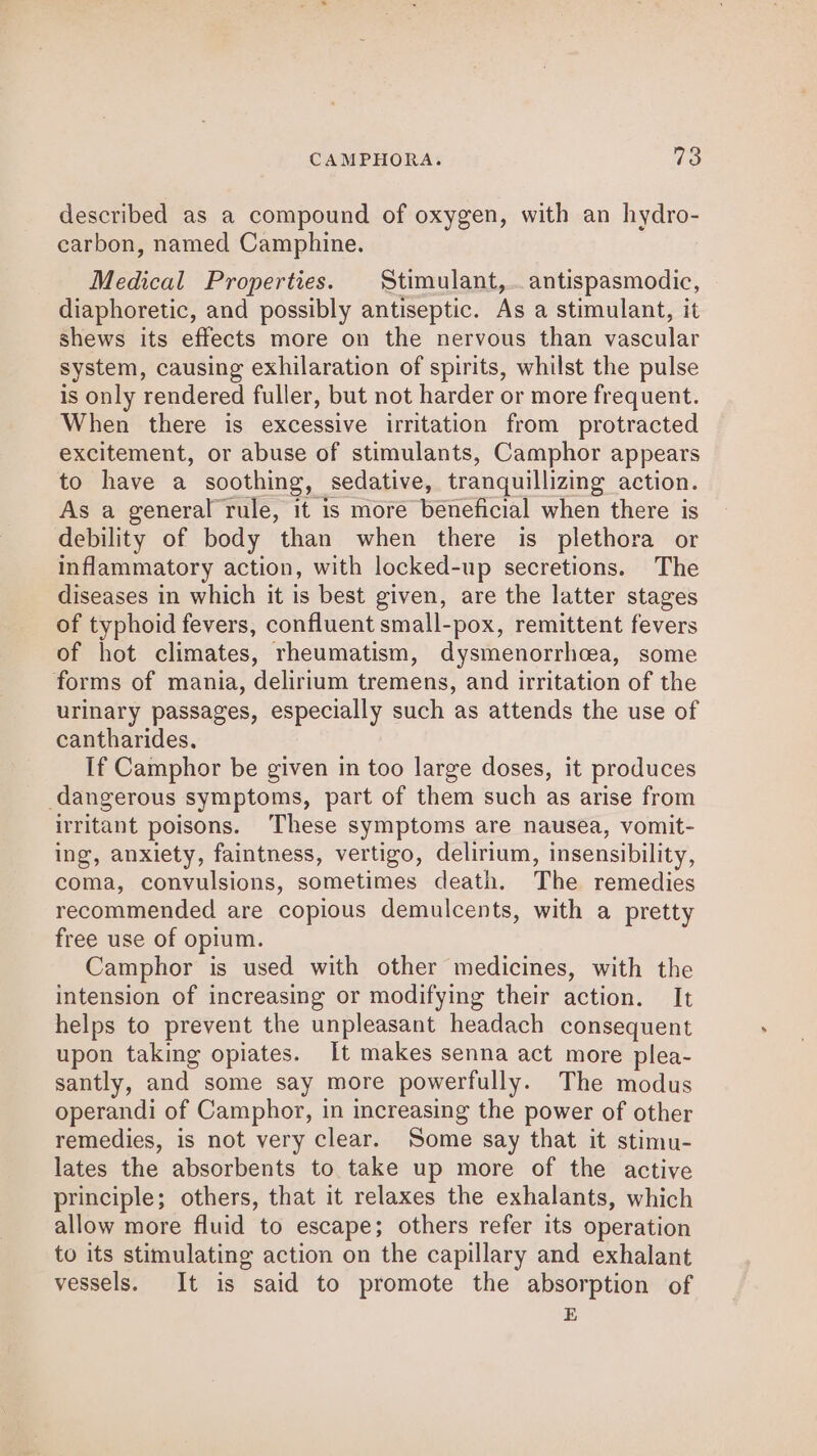 QQ described as a compound of oxygen, with an hydro- carbon, named Camphine. Medical Properties. Stimulant, antispasmodic, diaphoretic, and possibly antiseptic. As a stimulant, it shews its effects more on the nervous than vascular system, causing exhilaration of spirits, whilst the pulse is only rendered fuller, but not harder or more frequent. When there is excessive irritation from protracted excitement, or abuse of stimulants, Camphor appears to have a soothing, sedative, tranquillizing action. As a general rule, it is more beneficial when there is debility of body than when there is plethora or inflammatory action, with locked-up secretions. The diseases in which it is best given, are the latter stages of typhoid fevers, confluent small-pox, remittent fevers of hot climates, rheumatism, dysmenorrhcea, some forms of mania, delirium tremens, and irritation of the urinary passages, especially such as attends the use of cantharides, If Camphor be given in too large doses, it produces dangerous symptoms, part of them such as arise from irritant poisons. These symptoms are nausea, vomit- ing, anxiety, faintness, vertigo, delirium, insensibility, coma, convulsions, sometimes death. The remedies recommended are copious demulcents, with a pretty free use of opium. Camphor is used with other medicines, with the intension of increasing or modifying their action. It helps to prevent the unpleasant headach consequent upon taking opiates. It makes senna act more plea- santly, and some say more powerfully. The modus operandi of Camphor, in increasing the power of other remedies, is not very clear. Some say that it stimu- lates the absorbents to take up more of the active principle; others, that it relaxes the exhalants, which allow more fluid to escape; others refer its operation to its stimulating action on the capillary and exhalant vessels. It is said to promote the absorption of E
