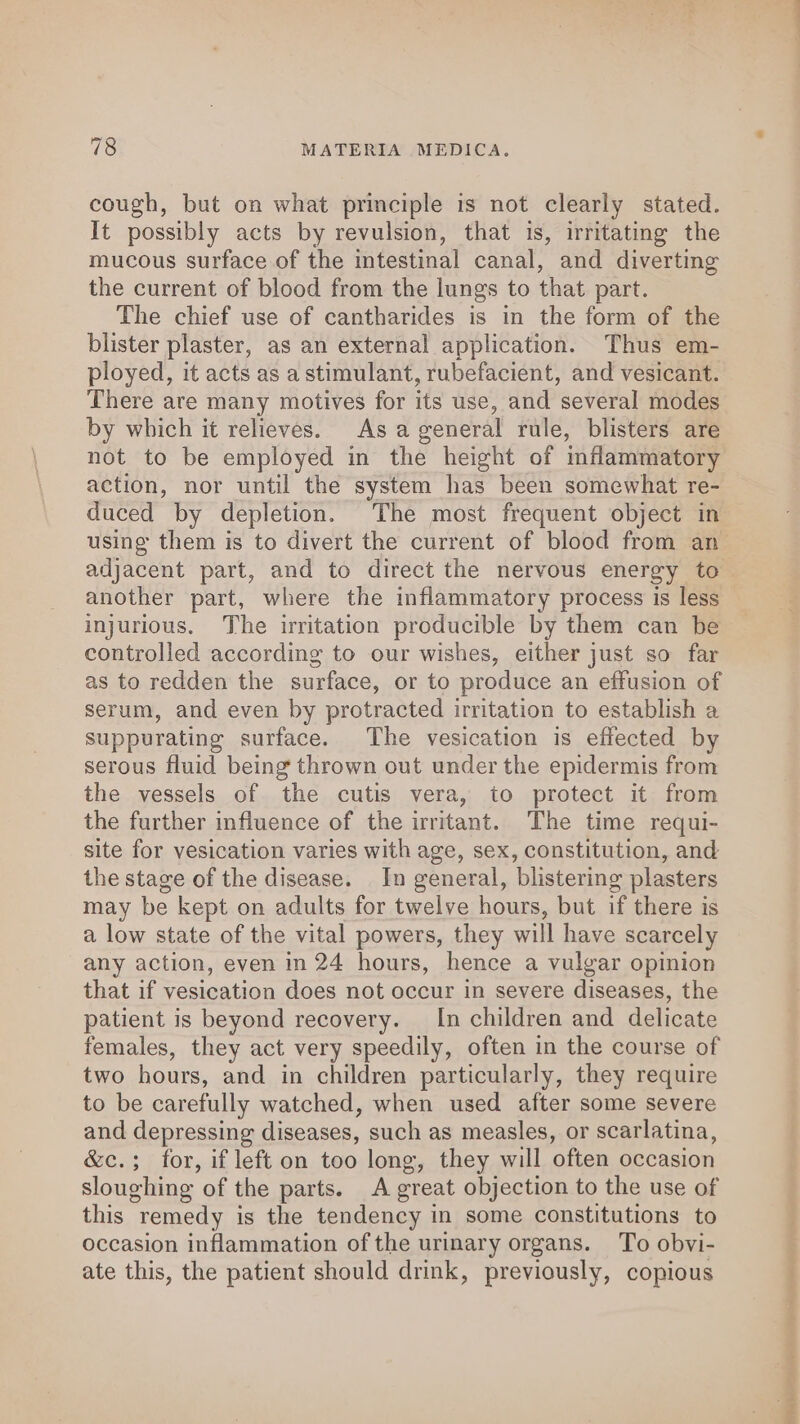 cough, but on what principle is not clearly stated. It possibly acts by revulsion, that is, irritating the mucous surface of the intestinal canal, and diverting the current of blood from the lungs to that part. The chief use of cantharides is in the form of the blister plaster, as an external application. Thus em- ployed, it acts as a stimulant, rubefacient, and vesicant. There are many motives for its use, and several modes by which it relieves. Asa general rule, blisters are not to be employed in the height of inflammatory action, nor until the system has been somewhat re- duced by depletion. The most frequent object in using them is to divert the current of blood from an adjacent part, and to direct the nervous energy to another part, where the inflammatory process is less injurious, The irritation producible by them can be controlled according to our wishes, either just so far as to redden the surface, or to produce an effusion of serum, and even by protracted irritation to establish a suppurating surface. The vesication is effected by serous fluid being thrown out under the epidermis from the vessels of the cutis vera, to protect it from the further influence of the irritant. The time requi- site for vesication varies with age, sex, constitution, and the stage of the disease. In general, blistering plasters may be kept on adults for twelve hours, but if there is a low state of the vital powers, they will have scarcely any action, even in 24 hours, hence a vulgar opinion that if vesication does not occur in severe diseases, the patient is beyond recovery. In children and delicate females, they act very speedily, often in the course of two hours, and in children particularly, they require to be carefully watched, when used after some severe and depressing diseases, such as measles, or scarlatina, &amp;c.; for, if left on too long, they will often occasion sloughing of the parts. A great objection to the use of this remedy is the tendency in some constitutions to occasion inflammation ofthe urimary organs. To obvi- ate this, the patient should drink, previously, copious