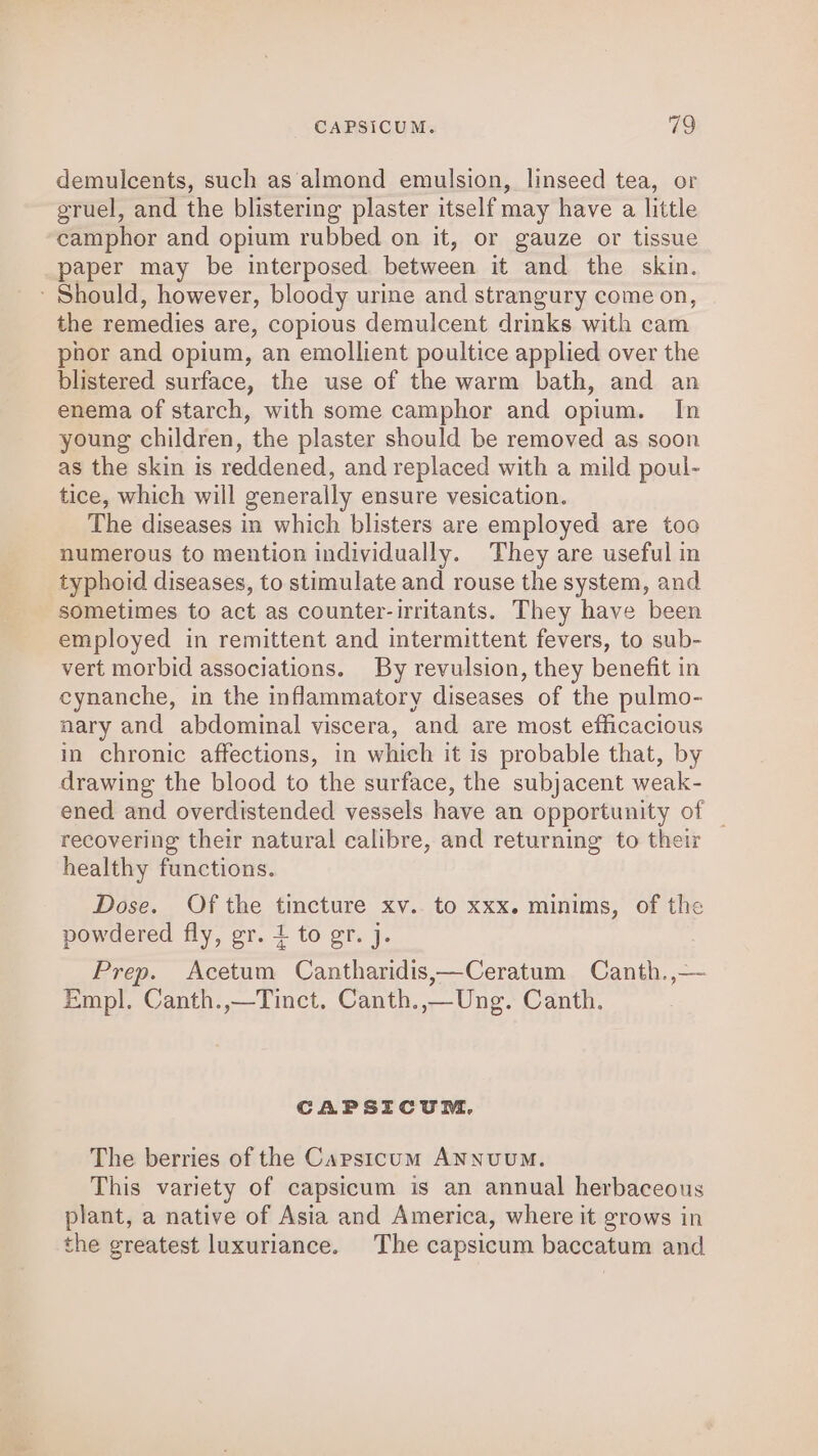 demulcents, such as almond emulsion, linseed tea, or gruel, and the blistering plaster itself may have a little camphor and opium rubbed on it, or gauze or tissue paper may be interposed between it and the skin. - Should, however, bloody urine and strangury come on, the remedies are, copious demulcent drinks with cam phor and opium, an emollient poultice applied over the blistered surface, the use of the warm bath, and an enema of starch, with some camphor and opium. In young children, the plaster should be removed as soon as the skin is reddened, and replaced with a mild poul- tice, which will generally ensure vesication. The diseases in which blisters are employed are too numerous to mention individually. They are useful in typhoid diseases, to stimulate and rouse the system, and sometimes to act as counter-irritants. They have been employed in remittent and intermittent fevers, to sub- vert morbid associations. By revulsion, they benefit in cynanche, in the inflammatory diseases of the pulmo- nary and abdominal viscera, and are most efficacious in chronic affections, in which it is probable that, by drawing the blood to the surface, the subjacent weak- ened and overdistended vessels have an opportunity of _ recovering their natural calibre, and returning to their healthy functions. Dose. Of the tincture xv. to xxx. minims, of the powdered fly, gr. 1 to gr. j. Prep. Acetum Cantharidis,—Ceratum Canth.,— Empl. Canth.,—Tinct, Canth.,—Ung. Canth. CAPSICUM. The berries of the Capstcum ANNUUM. This variety of capsicum is an annual herbaceous plant, a native of Asia and America, where it grows in the greatest luxuriance. The capsicum baccatum and