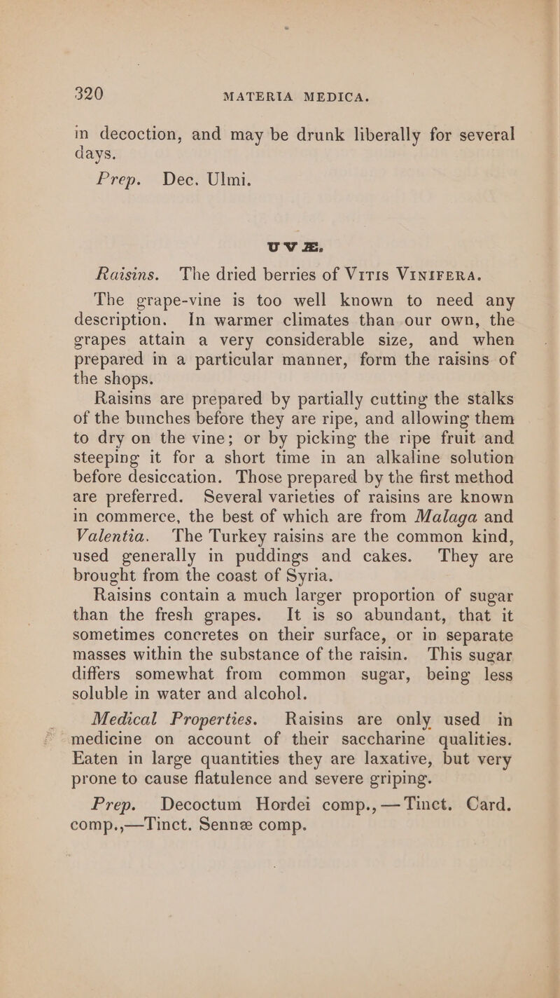 in decoction, and may be drunk liberally for several days. Prep. Dee. Ulm. UV Zz. Raisins. The dried berries of Viris VINIFERA. The grape-vine is too well known to need any description. In warmer climates than our own, the grapes attain a very considerable size, and when prepared in a particular manner, form the raisins of the shops. Raisins are prepared by partially cutting the stalks of the bunches before they are ripe, and allowing them to dry on the vine; or by picking the ripe fruit and steeping it for a short time in an alkaline solution before desiccation. Those prepared by the first method are preferred. Several varieties of raisins are known in commerce, the best of which are from Malaga and Valentia. The Turkey raisins are the common kind, used generally in puddings and cakes. They are brought from the coast of Syria. Raisins contain a much larger proportion of sugar than the fresh grapes. It is so abundant, that it sometimes concretes on their surface, or in separate masses within the substance of the raisin. This sugar differs somewhat from common sugar, being less soluble in water and alcohol. Medical Properties. Raisins are only used in medicine on account of their saccharine qualities. Eaten in large quantities they are laxative, but very prone to cause flatulence and severe griping. Prep. Decoctum Hordei comp.,—Tinct. Card. comp.,—Tinct. Senne comp.