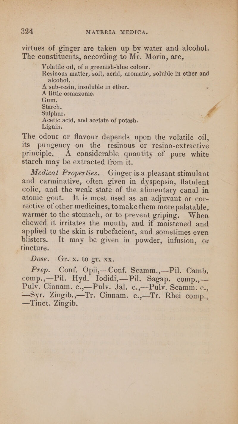 virtues of ginger are taken up by water and alcohol. The constituents, according to Mr. Morin, are, Volatile oil, of a greenish-blue colour. Resinous matter, soft, acrid, aromatic, soluble in ether and alcohol. A sub-resin, insoluble in ether. r A little osmazome. Gum. Starch. 4 Sulphur. a Acetic acid, and acetate of potash. Lignin. The odour or flavour depends upon the volatile oil, its pungency on the resinous or resino-extractive principle. A considerable quantity of pure white starch may be extracted from it. Medical Properties. Ginger is a pleasant stimulant and carminative, often given in dyspepsia, flatulent colic, and the weak state of the alimentary canal in atonic gout. It is most used as an adjuvant or cor- rective of other medicines, tomake them more palatable, warmer to the stomach, or to prevent griping. When chewed it irritates the mouth, and if moistened and applied to the skin is rubefacient, and sometimes even blisters. It may be given in powder, infusion, or _ tincture. Dose. Gr. x. to gr. xx. Prep. Conf. Opii,—Conf. Scamm.,—Pil. Camb. comp.,—Pil. Hyd. Iodidi,—Pil. Sagap. comp.,— Pulv. Cinnam. c.,—Pulv. Jal. c.,—Pulv. Scamm. c., —Syr. Zingib..—Tr. Cmnam. c.,—Tr. Rhei comp., —Tinct. Zingib.