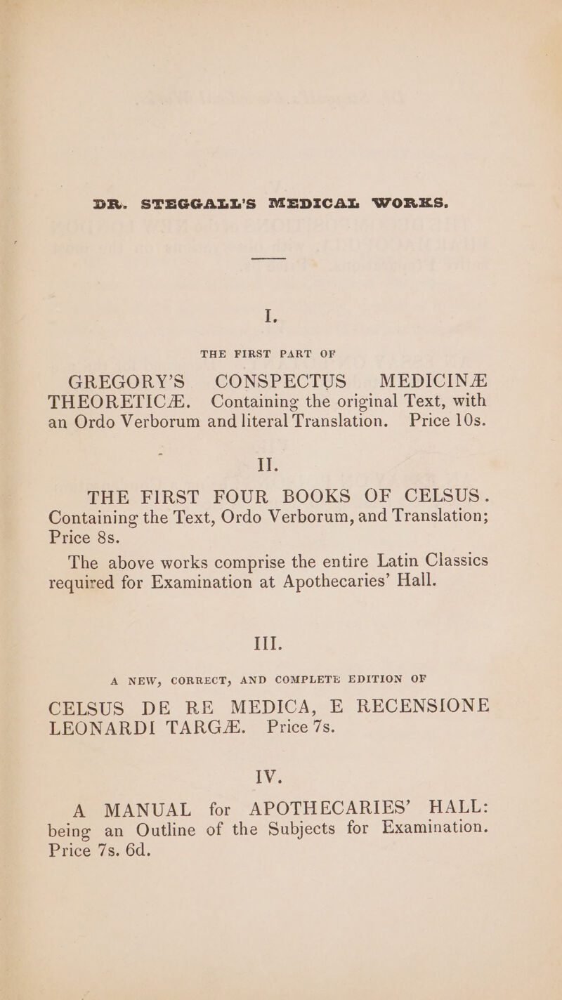 DR. STEGGALL’S MEDICAL WORKS. I. THE FIRST PART OF GREGORY’S CONSPECTUS MEDICINZ THEORETIC. Containing the original Text, with an Ordo Verborum and literal Translation. Price 10s. II. THE FIRST FOUR BOOKS OF CELSUS. Containing the Text, Ordo Verborum, and Translation; Price 8s. The above works comprise the entire Latin Classics required for Examination at Apothecaries’ Hall. Il. A NEW, CORRECT, AND COMPLETE EDITION OF CELSUS DE RE MEDICA, E RECENSIONE LEONARDI TARGZ. Price 7s. TV. A MANUAL for APOTHECARIES’ HALL: being an Outline of the Subjects for Examination. Price; 7s,.6d.