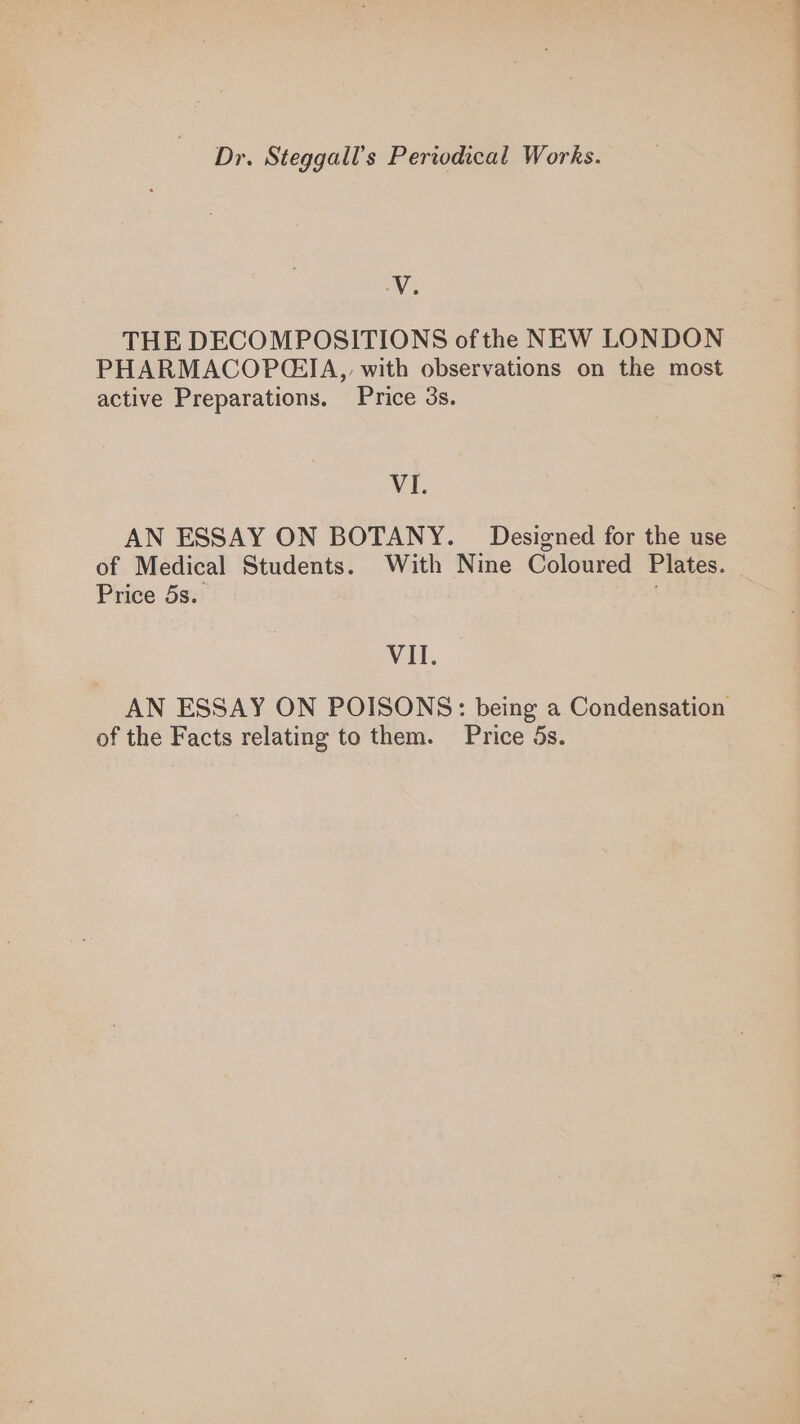 V. THE DECOMPOSITIONS of the NEW LONDON PHARMACOP@G:IA,, with observations on the most active Preparations. Price 3s. VI. AN ESSAY ON BOTANY. _ Designed for the use of Medical Students. With Nine Coloured Plates. Price 5s. VII. AN ESSAY ON POISONS: being a Condensation of the Facts relating to them. Price Ss.