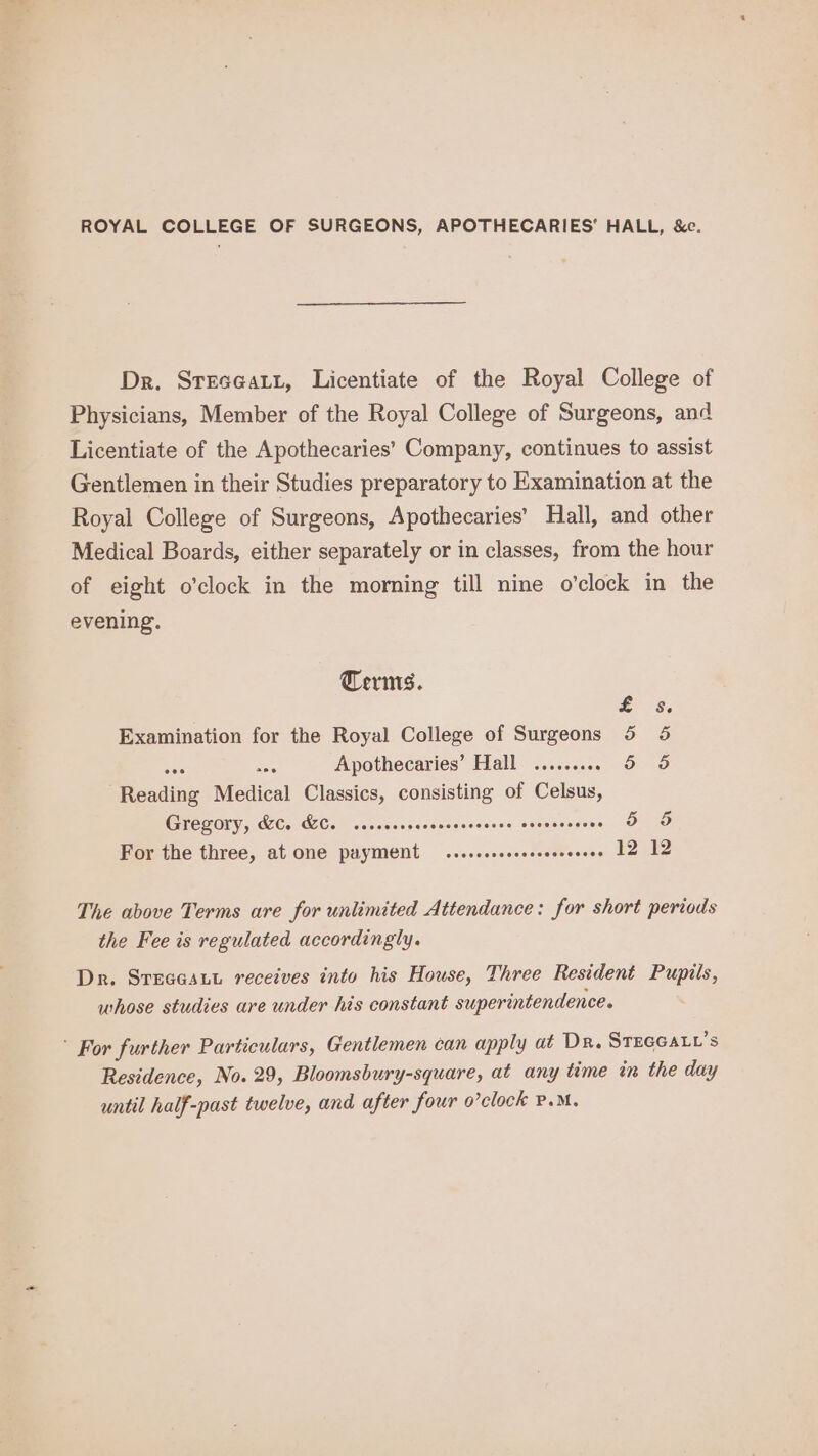 ROYAL COLLEGE OF SURGEONS, APOTHECARIES’ HALL, &c. Dr. Streceatt, Licentiate of the Royal College of Physicians, Member of the Royal College of Surgeons, and Licentiate of the Apothecaries’ Company, continues to assist Gentlemen in their Studies preparatory to Examination at the Royal College of Surgeons, Apothecaries’ Hall, and other Medical Boards, either separately or in classes, from the hour of eight o’clock in the morning till nine o'clock in the evening. Terms. Ee 3, Examination for the Royal College of Surgeons 5 5 tee ae Apothecaries’ Hall ......... 56 6 Reading Medical Classics, consisting of Celsus, Gregory, KC. KC. ccscesceoeecccccceeee cocvecceces 5 5 For the three, at one payment — .....seseeere Gives Uoere The above Terms are for unlimited Attendance: for short periods the Fee is regulated accordingly. Dr. SreacsLu receives into his House, Three Resident Pupils, whose studies are under his constant superintendence. ’ For further Particulars, Gentlemen can apply at Dr. STEGGALL’s Residence, No. 29, Bloomsbury-square, at any time in the day until half-past twelve, and after four o’clock P.M.