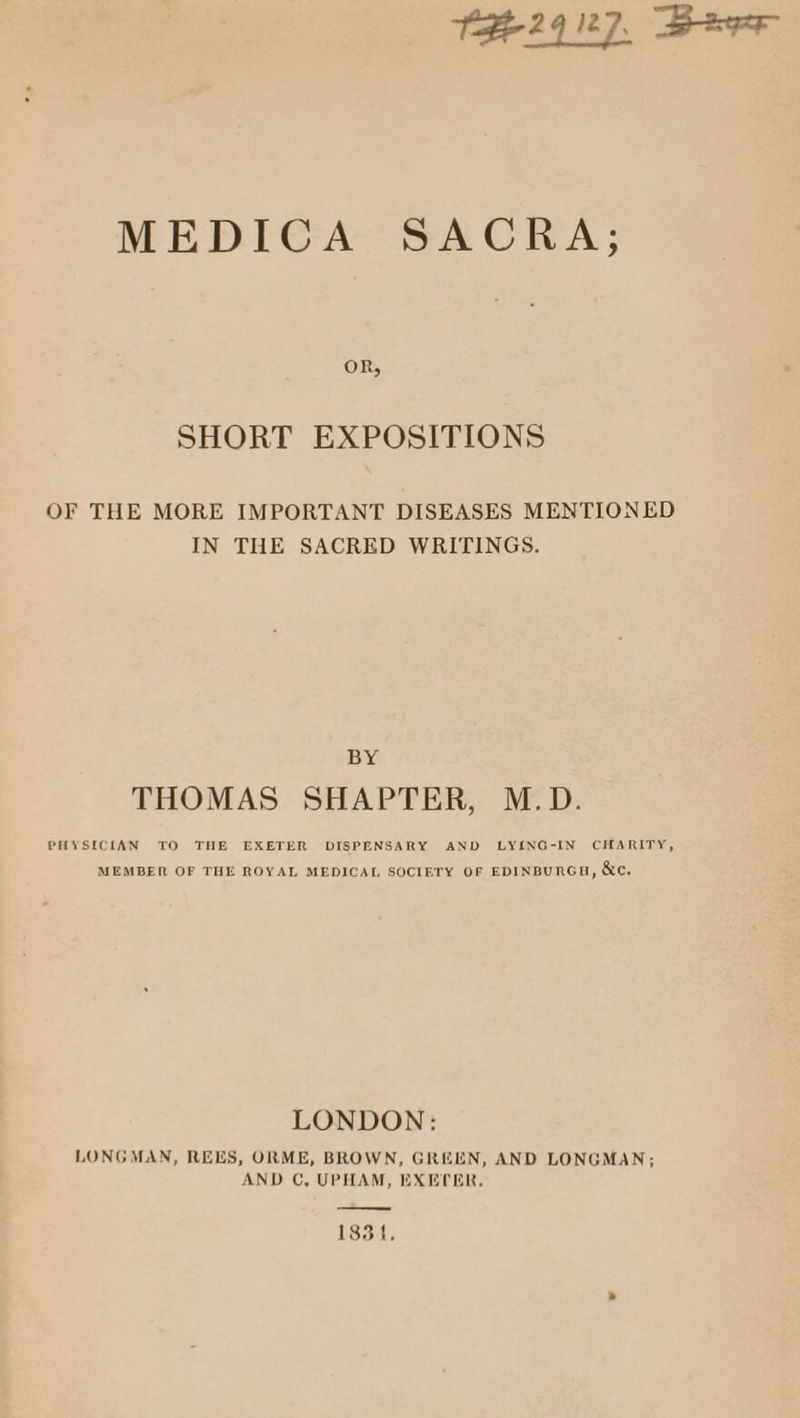 THE29 127, Beer MEDICA SACRA; OR, SHORT EXPOSITIONS OF THE MORE IMPORTANT DISEASES MENTIONED IN THE SACRED WRITINGS. BY THOMAS SHAPTER, M.D. PHYSICIAN TO THE EXETER DISPENSARY AND LY{LNG-IN CHARITY, MEMBER OF THE ROYAL MEDICAL SOCIETY OF EDINBURGH, &amp;e. LONDON: LONGMAN, REES, ORME, BROWN, GREEN, AND LONGMAN; AND C, UPHAM, EXETER, 18314,