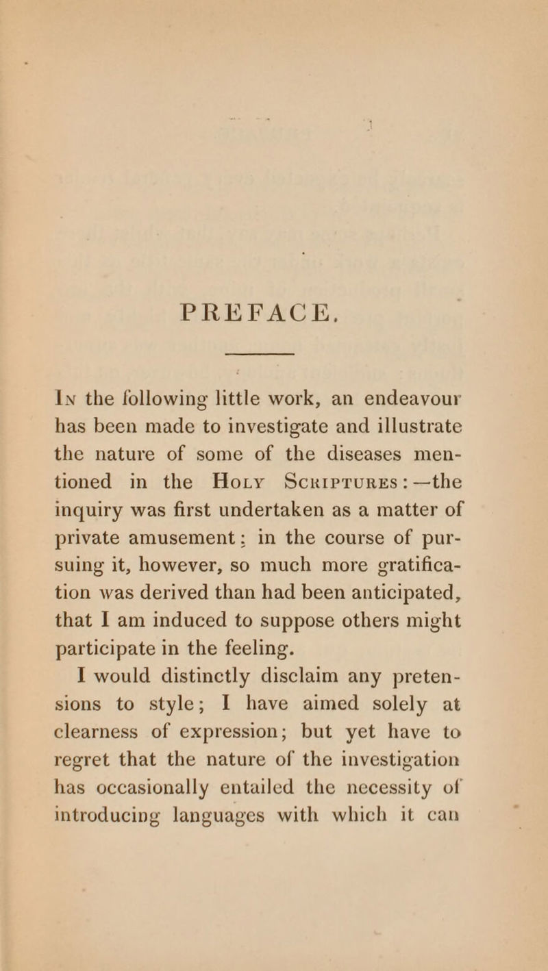 PREFACE, In the following little work, an endeavour has been made to investigate and illustrate the nature of some of the diseases men- tioned in the Hoty Scrrprures:—the inquiry was first undertaken as a matter of private amusement: in the course of pur- suing it, however, so much more gratifica- tion was derived than had been anticipated, that I am induced to suppose others might participate in the feeling. I would distinctly disclaim any preten- sions to style; I have aimed solely at clearness of expression; but yet have to regret that the nature of the investigation has occasionally entailed the necessity of introducing languages with which it can