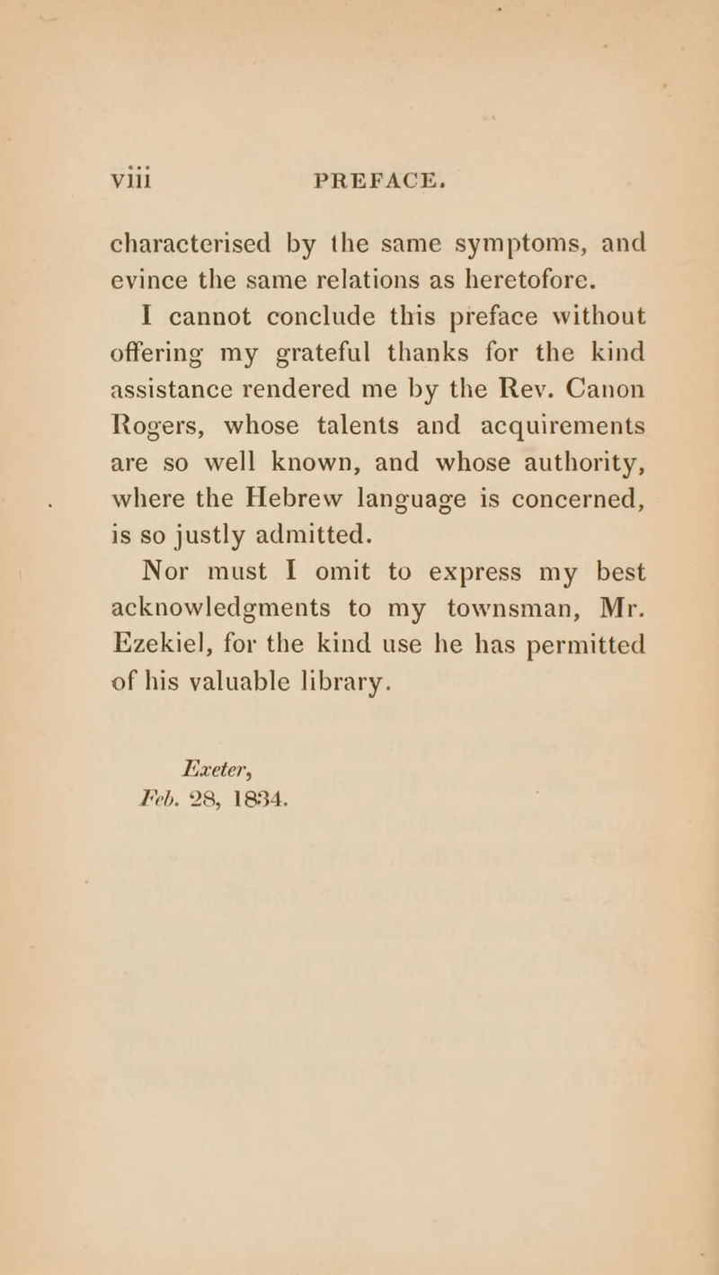 characterised by the same symptoms, and evince the same relations as heretofore. I cannot conclude this preface without offering my grateful thanks for the kind assistance rendered me by the Rev. Canon Rogers, whose talents and acquirements are so well known, and whose authority, where the Hebrew language is concerned, is so justly admitted. Nor must I omit to express my best acknowledgments to my townsman, Mr. Ezekiel, for the kind use he has permitted of his valuable library. Lixeter, “eb, 28, 1834.