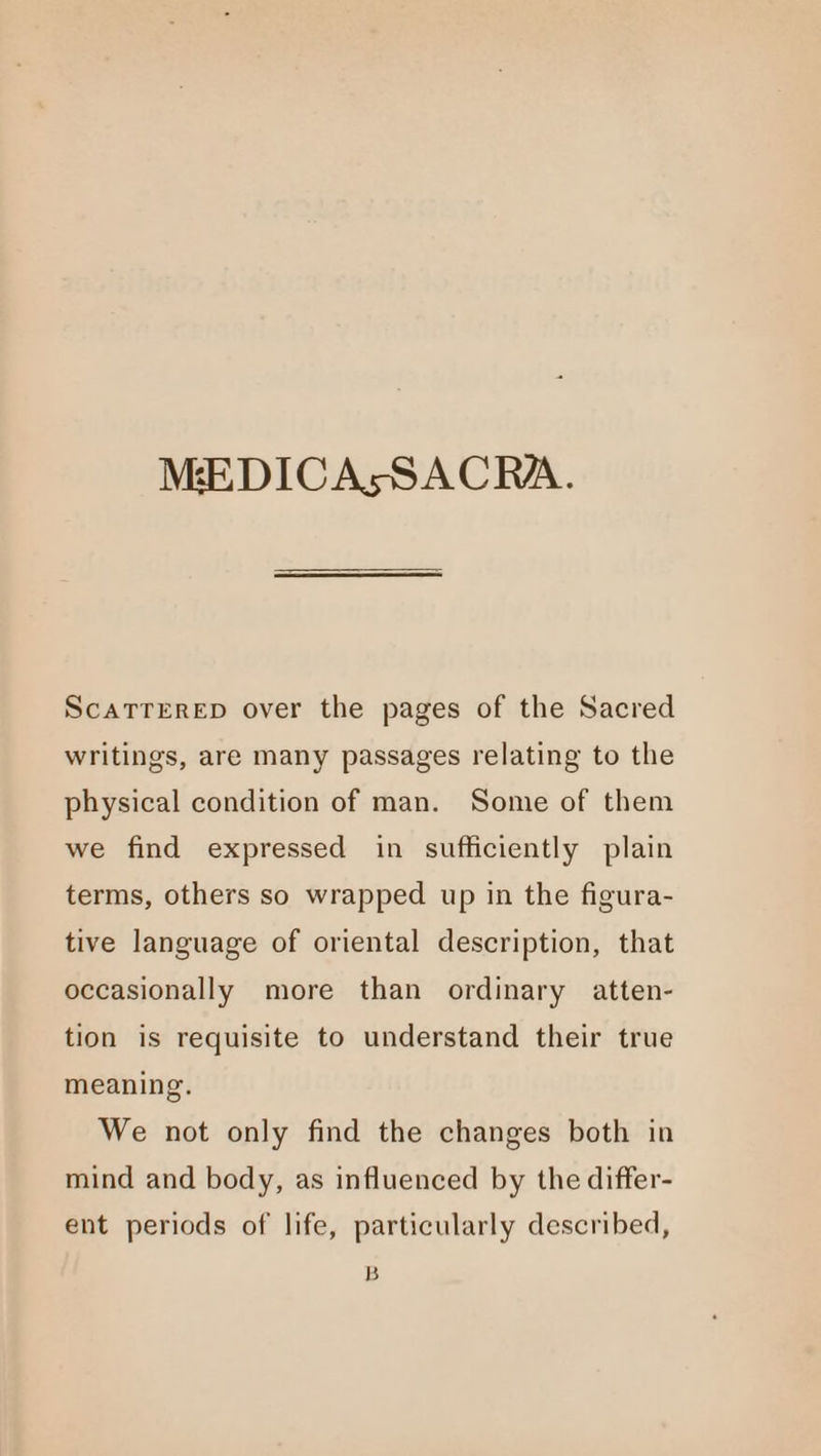 MEDICAsSACRA. ScaTTERED over the pages of the Sacred writings, are many passages relating to the physical condition of man. Some of them we find expressed in sufficiently plain terms, others so wrapped up in the figura- tive language of oriental description, that occasionally more than ordinary atten- tion is requisite to understand their true meaning. We not only find the changes both in mind and body, as influenced by the differ- ent periods of life, particularly described, B