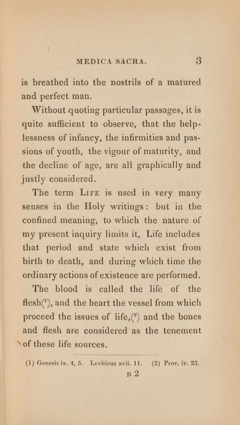 is breathed into the nostrils of a matured and perfect man. Without quoting particular passages, it is quite sufficient to observe, that the help- lessness of infancy, the infirmities and pas- sions of youth, the vigour of maturity, and the decline of age, are all graphically and justly considered. The term Lire is used in very many senses in the Holy writings: but in the confined meaning, to which the nature of my present inquiry limits it, Life includes that period and state which exist from birth to death, and during which time the ordinary actions of existence are performed. The blood is called the life of the flesh('), and the heart the vessel from which proceed the issues of life,(*) and the bones and flesh are considered as the tenement ‘of these life sources. B 2