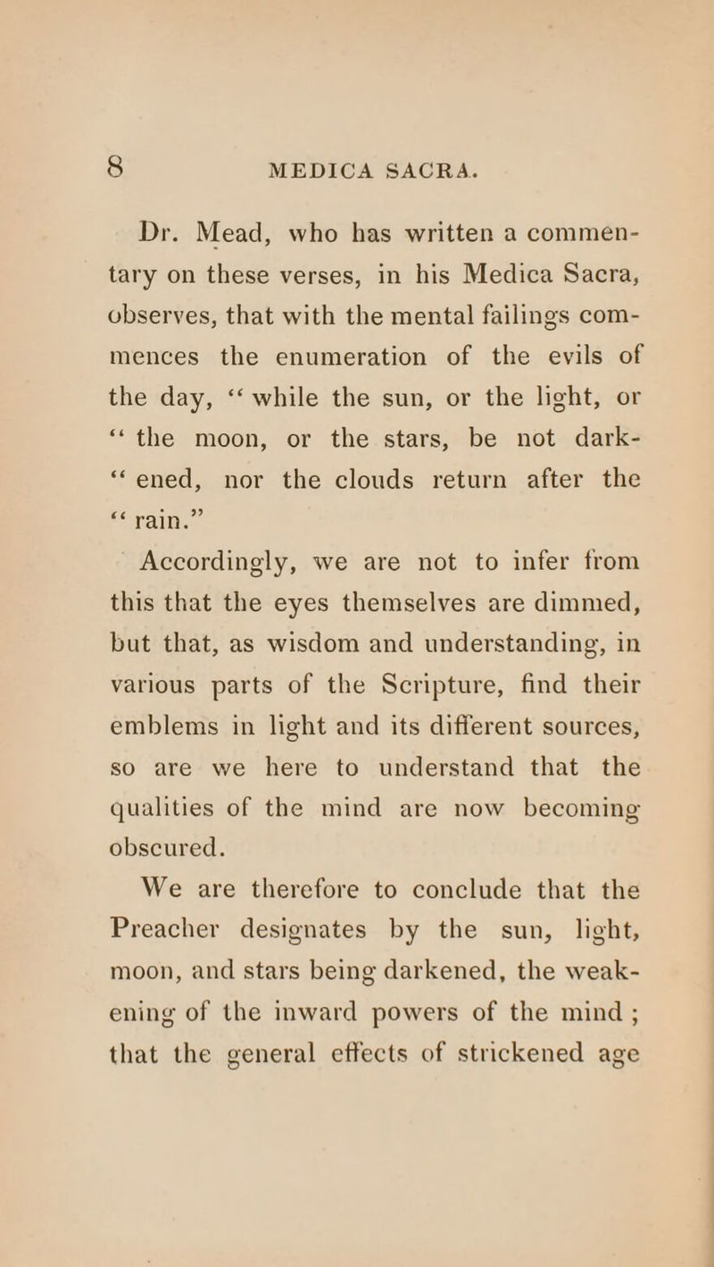 Dr. Mead, who has written a commen- tary on these verses, in his Medica Sacra, observes, that with the mental failings com- mences the enumeration of the evils of the day, ‘‘ while the sun, or the light, or “‘the moon, or the stars, be not dark- “ened, nor the clouds return after the rai.” Accordingly, we are not to infer from this that the eyes themselves are dimmed, but that, as wisdom and understanding, in various parts of the Scripture, find their emblems in light and its different sources, so are we here to understand that the qualities of the mind are now becoming obscured. We are therefore to conclude that the Preacher designates by the sun, light, moon, and stars being darkened, the weak- ening of the inward powers of the mind ; that the general effects of strickened age