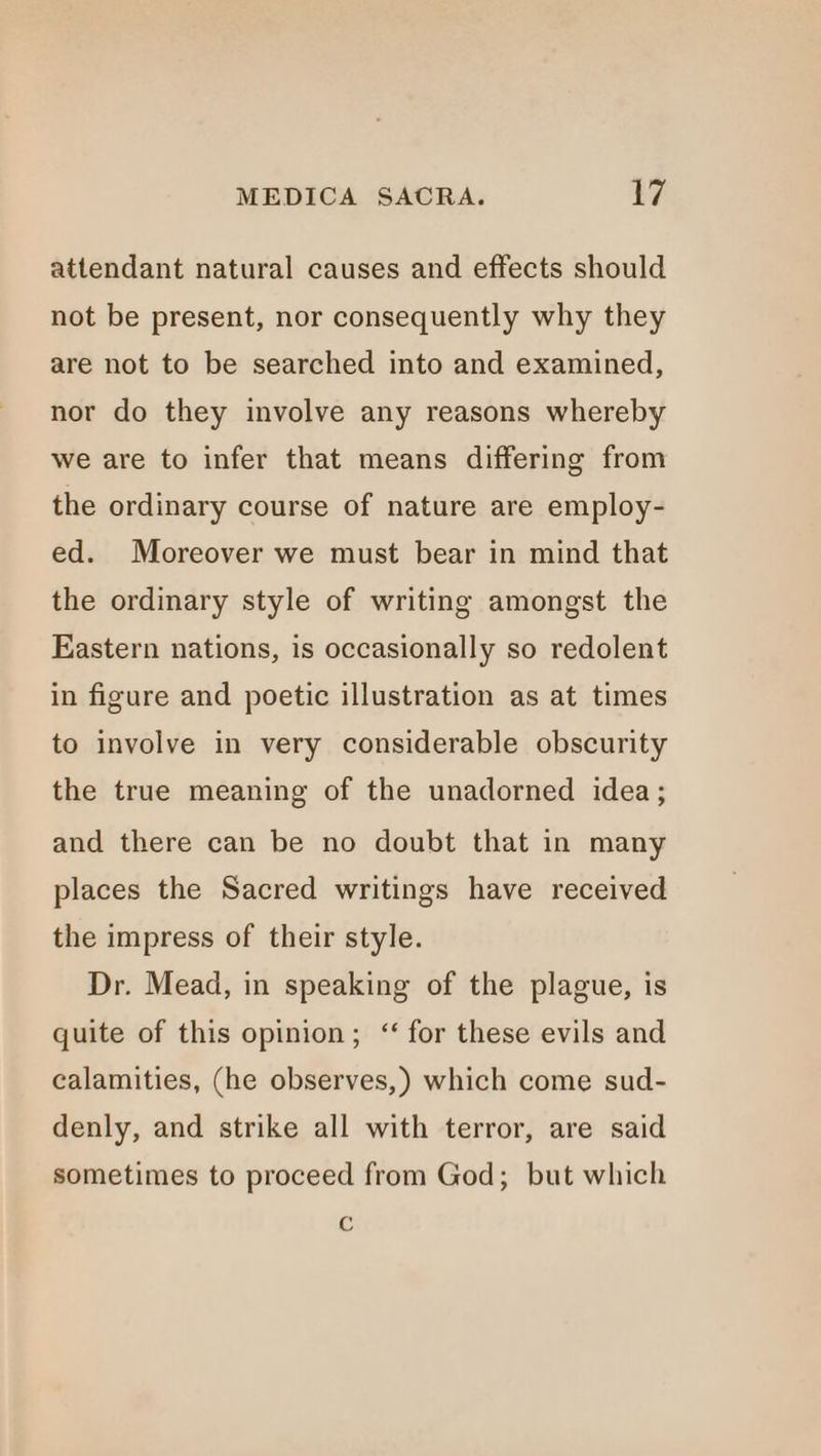 attendant natural causes and effects should not be present, nor consequently why they are not to be searched into and examined, nor do they involve any reasons whereby we are to infer that means differing from the ordinary course of nature are employ- ed. Moreover we must bear in mind that the ordinary style of writing amongst the Eastern nations, is occasionally so redolent in figure and poetic illustration as at times to involve in very considerable obscurity the true meaning of the unadorned idea; and there can be no doubt that in many places the Sacred writings have received the impress of their style. Dr. Mead, in speaking of the plague, is quite of this opinion; “ for these evils and calamities, (he observes,) which come sud- denly, and strike all with terror, are said sometimes to proceed from God; but which é