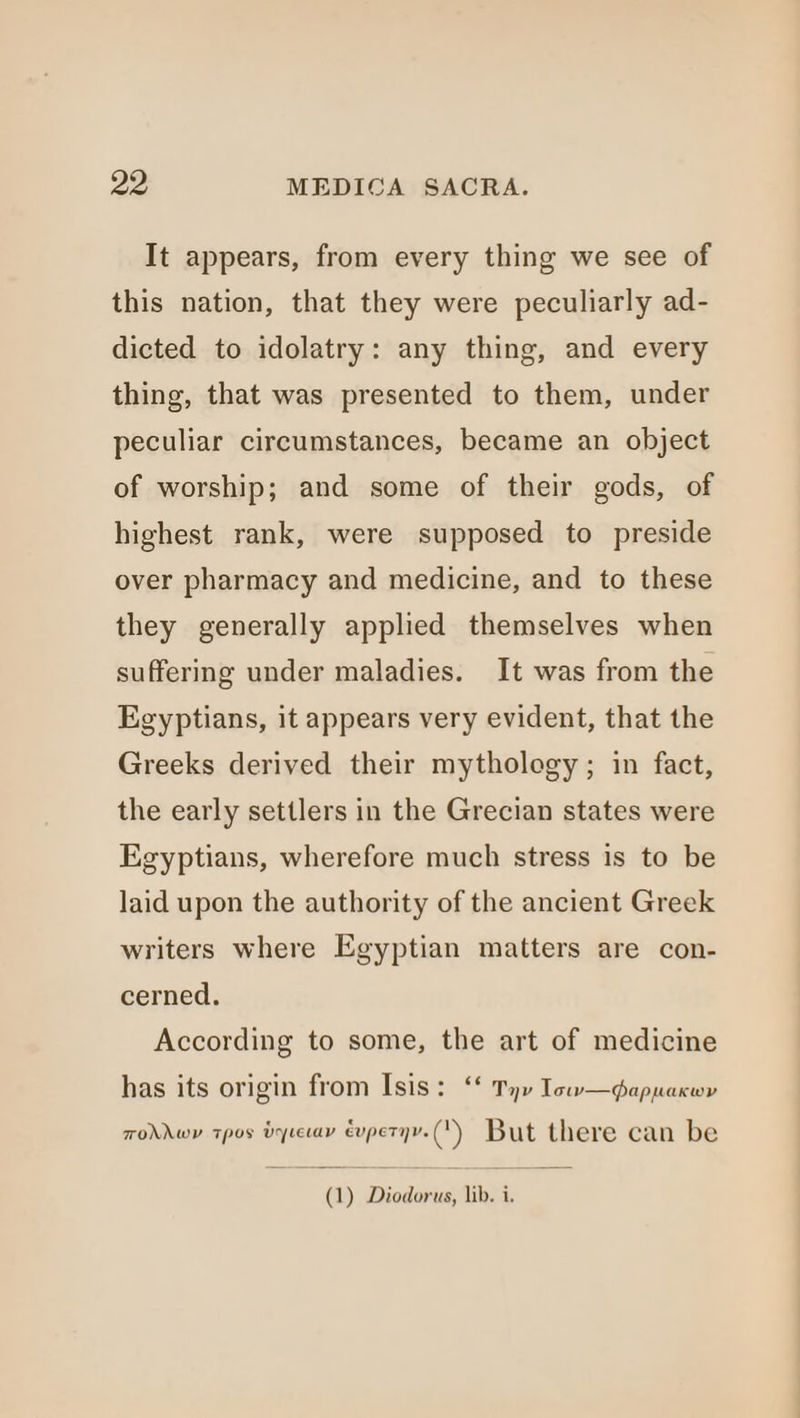 It appears, from every thing we see of this nation, that they were peculiarly ad- dicted to idolatry: any thing, and every thing, that was presented to them, under peculiar circumstances, became an object of worship; and some of their gods, of highest rank, were supposed to preside over pharmacy and medicine, and to these they generally applied themselves when suffering under maladies. It was from the Egyptians, it appears very evident, that the Greeks derived their mythology; in fact, the early settlers in the Grecian states were Egyptians, wherefore much stress is to be laid upon the authority of the ancient Greek writers where Egyptian matters are con- cerned. According to some, the art of medicine has its origin from Isis: ‘ Tyv Iow—qappacwv TOAMAWY TpOs VYLELav éupetyy. (1) But there can be (1) Diodorus, lib. i,