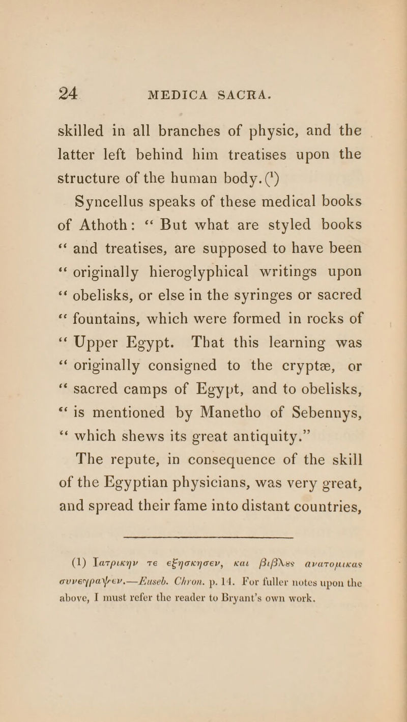 skilled in all branches of physic, and the latter left behind him treatises upon the structure of the human body. (*) Syncellus speaks of these medical books of Athoth: ‘‘ But what are styled books ‘‘ and treatises, are supposed to have been ‘originally hieroglyphical writings upon ‘* obelisks, or else in the syringes or sacred «* fountains, which were formed in rocks of “‘Upper Egypt. That this learning was “‘ originally consigned to the crypte, or ‘“‘ sacred camps of Egypt, and to obelisks, **is mentioned by Manetho of Sebennys, ‘‘ which shews its great antiquity.” The repute, in consequence of the skill of the Egyptian physicians, was very great, and spread their fame into distant countries, (1) Tatpixny te e&noxyoev, Kae PiBdes avatopuKas ouveypayrev.—Kuseb. Chron. p. 14. For fuller notes upon the above, I must refer the reader to Bryant’s own work.