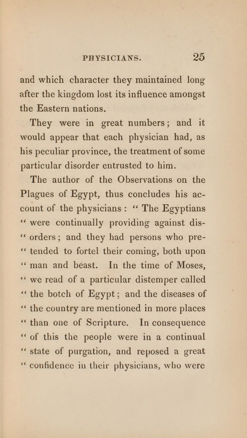 and which character they maintained long after the kingdom lost its influence amongst the Eastern nations. They were in great numbers; and it would appear that each physician had, as his peculiar province, the treatment of some particular disorder entrusted to him. The author of the Observations on the Plagues of Egypt, thus concludes his ac- count of the physicians: “‘ The Egyptians “‘ were continually providing against dis- ‘‘ orders; and they had persons who pre- “tended to fortel their coming, both upon ‘*man and beast. In the time of Moses, ‘‘ we read of a particular distemper called ‘the botch of Egypt: and the diseases of ‘« the country are mentioned in more places “than one of Scripture. In consequence ‘of this the people were in a continual “‘ state of purgation, and reposed a great “‘ confidence in their physicians, who were