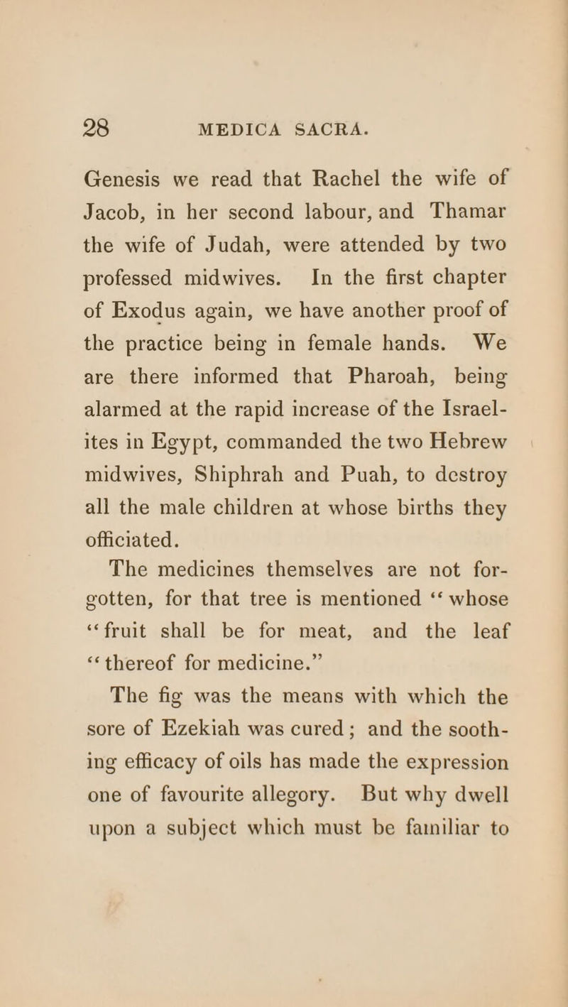 Genesis we read that Rachel the wife of Jacob, in her second labour, and Thamar the wife of Judah, were attended by two professed midwives. In the first chapter of Exodus again, we have another proof of the practice being in female hands. We are there informed that Pharoah, being alarmed at the rapid increase of the Israel- ites in Egypt, commanded the two Hebrew midwives, Shiphrah and Puah, to destroy all the male children at whose births they officiated. The medicines themselves are not for- gotten, for that tree is mentioned ‘‘ whose ‘‘fruit shall be for meat, and the leaf ‘thereof for medicine.” The fig was the means with which the sore of Ezekiah was cured; and the sooth- ing efficacy of oils has made the expression one of favourite allegory. But why dwell upon a subject which must be familiar to