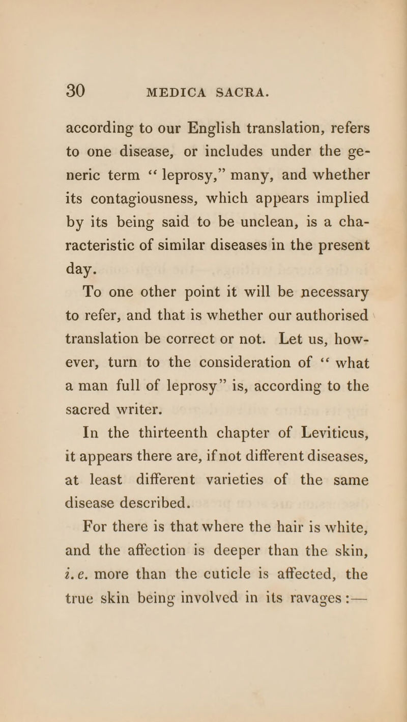 according to our English translation, refers to one disease, or includes under the ge- neric term “ leprosy,” many, and whether its contagiousness, which appears implied by its being said to be unclean, is a cha- racteristic of similar diseases in the present day. To one other point it will be necessary to refer, and that is whether our authorised translation be correct or not. Let us, how- ever, turn to the consideration of ‘‘ what aman full of leprosy” is, according to the sacred writer. In the thirteenth chapter of Leviticus, it appears there are, if not different diseases, at least different varieties of the same disease described. For there is that where the hair is white, and the affection is deeper than the skin, 2.e. more than the cuticle is affected, the true skin being involved in its ravages :—