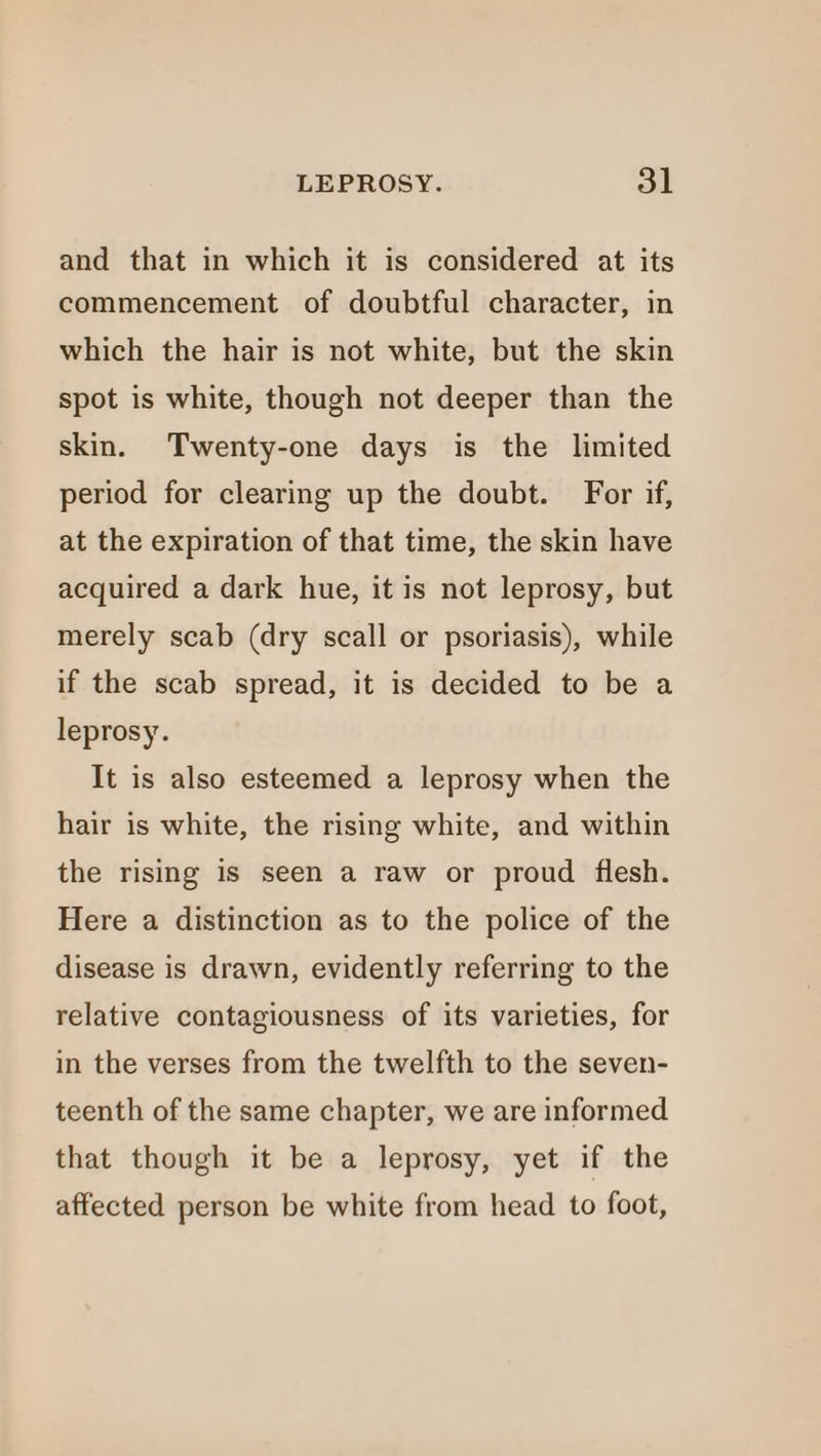 and that in which it is considered at its commencement of doubtful character, in which the hair is not white, but the skin spot is white, though not deeper than the skin. Twenty-one days is the limited period for clearing up the doubt. For if, at the expiration of that time, the skin have acquired a dark hue, it is not leprosy, but merely scab (dry scall or psoriasis), while if the scab spread, it is decided to be a leprosy. It is also esteemed a leprosy when the hair is white, the rising white, and within the rising is seen a raw or proud flesh. Here a distinction as to the police of the disease is drawn, evidently referring to the relative contagiousness of its varieties, for in the verses from the twelfth to the seven- teenth of the same chapter, we are informed that though it be a leprosy, yet if the affected person be white from head to foot,