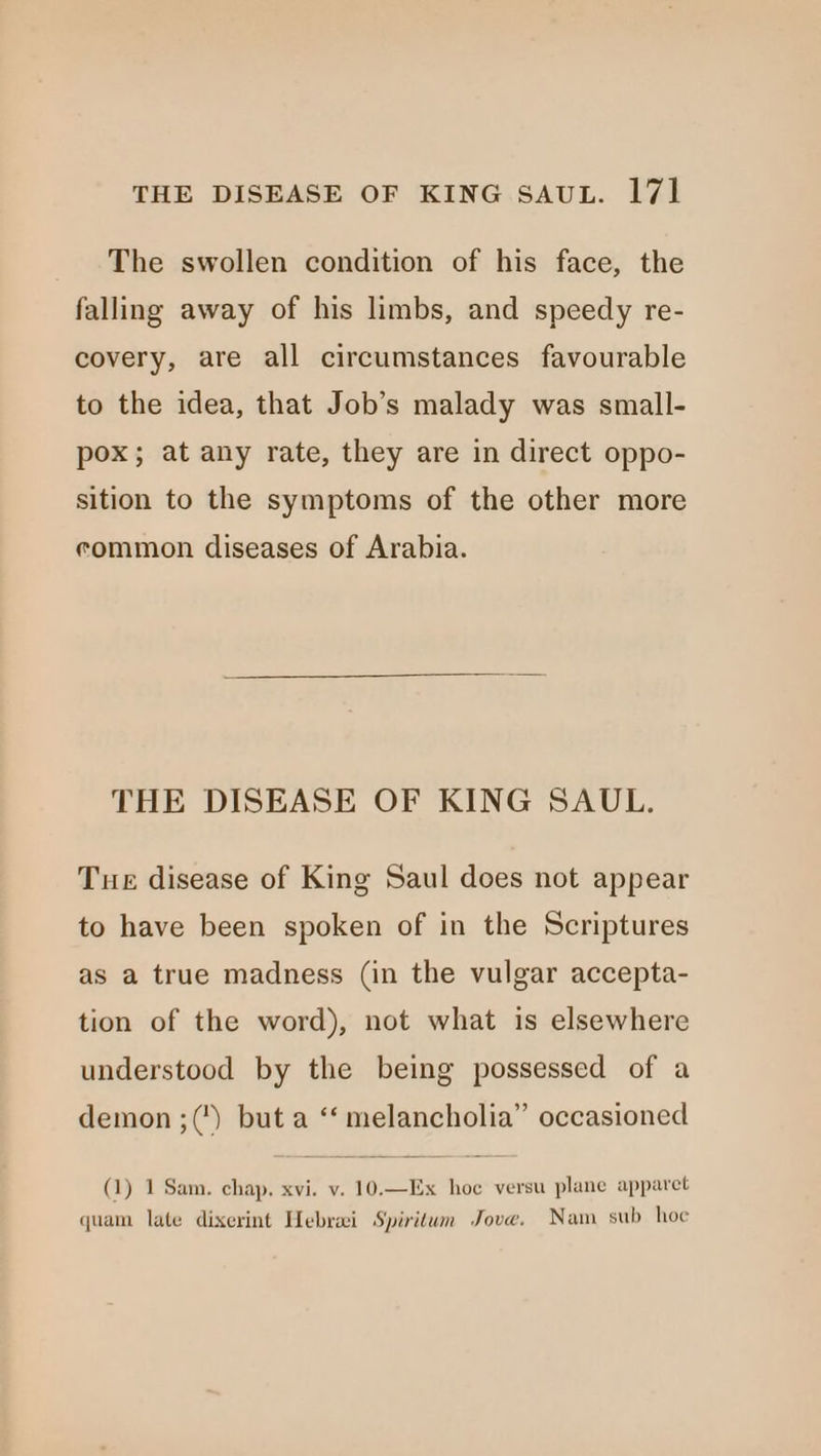 The swollen condition of his face, the falling away of his limbs, and speedy re- covery, are all circumstances favourable to the idea, that Job’s malady was small- pox; at any rate, they are in direct oppo- sition to the symptoms of the other more common diseases of Arabia. THE DISEASE OF KING SAUL. Tue disease of King Saul does not appear to have been spoken of in the Scriptures as a true madness (in the vulgar accepta- tion of the word), not what is elsewhere understood by the being possessed of a demon ;() but a ‘‘ melancholia” occasioned (1) 1 Sam. chap. xvi. v. 10.—Ex hoe versu plane apparet quam late dixerint Hebrai Spiritum Jove. Nam sub hoe