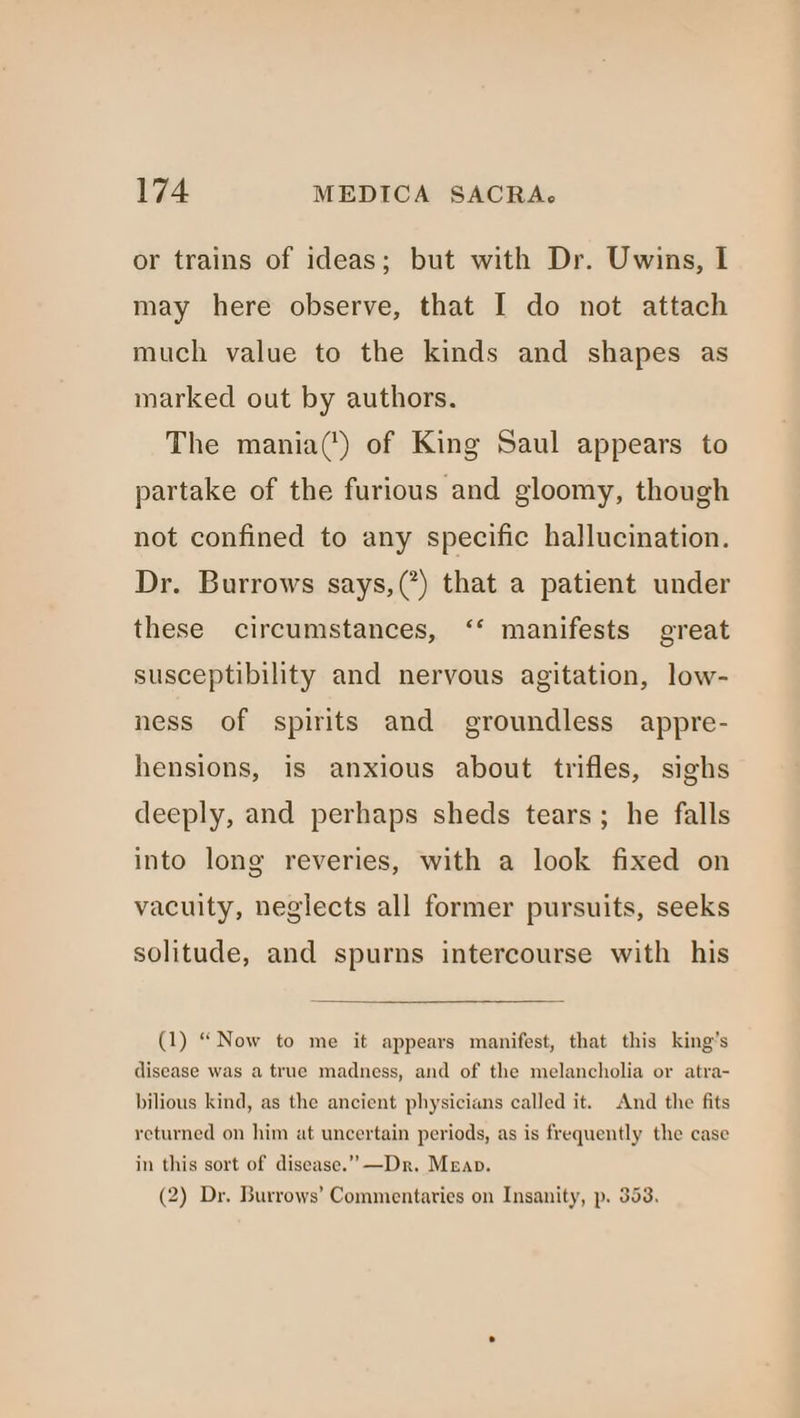 or trains of ideas; but with Dr. Uwins, I may here observe, that I do not attach much value to the kinds and shapes as marked out by authors. The mania(') of King Saul appears to partake of the furious and gloomy, though not confined to any specific hallucination. Dr. Burrows says,(’) that a patient under these circumstances, ‘‘ manifests great susceptibility and nervous agitation, low- ness of spirits and groundless appre- hensions, is anxious about trifles, sighs deeply, and perhaps sheds tears; he falls into long reveries, with a look fixed on vacuity, neglects all former pursuits, seeks solitude, and spurns intercourse with his (1) “Now to me it appears manifest, that this king’s disease was a true madness, and of the melancholia or atra- bilious kind, as the ancient physicians called it. And the fits returned on him at uncertain periods, as is frequently the case in this sort of disease.” —Dr. Mean. (2) Dr. Burrows’ Commentaries on Insanity, p. 353.