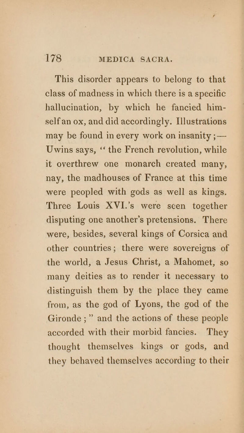This disorder appears to belong to that class of madness in which there is a specific hallucination, by which he fancied him- selfan ox, and did accordingly. Illustrations may be found in every work on insanity ;— Uwins says, ‘‘ the French revolution, while it overthrew one monarch created many, nay, the madhouses of France at this time were peopled with gods as well as kings. Three Louis XVI.’s were seen together disputing one another’s pretensions. There were, besides, several kings of Corsica and other countries; there were sovereigns of the world, a Jesus Christ, a Mahomet, so many deities as to render it necessary to distinguish them by the place they came from, as the god of Lyons, the god of the Gironde ;” and the actions of these people accorded with their morbid fancies. They thought themselves kings or gods, and they behaved themselves according to their
